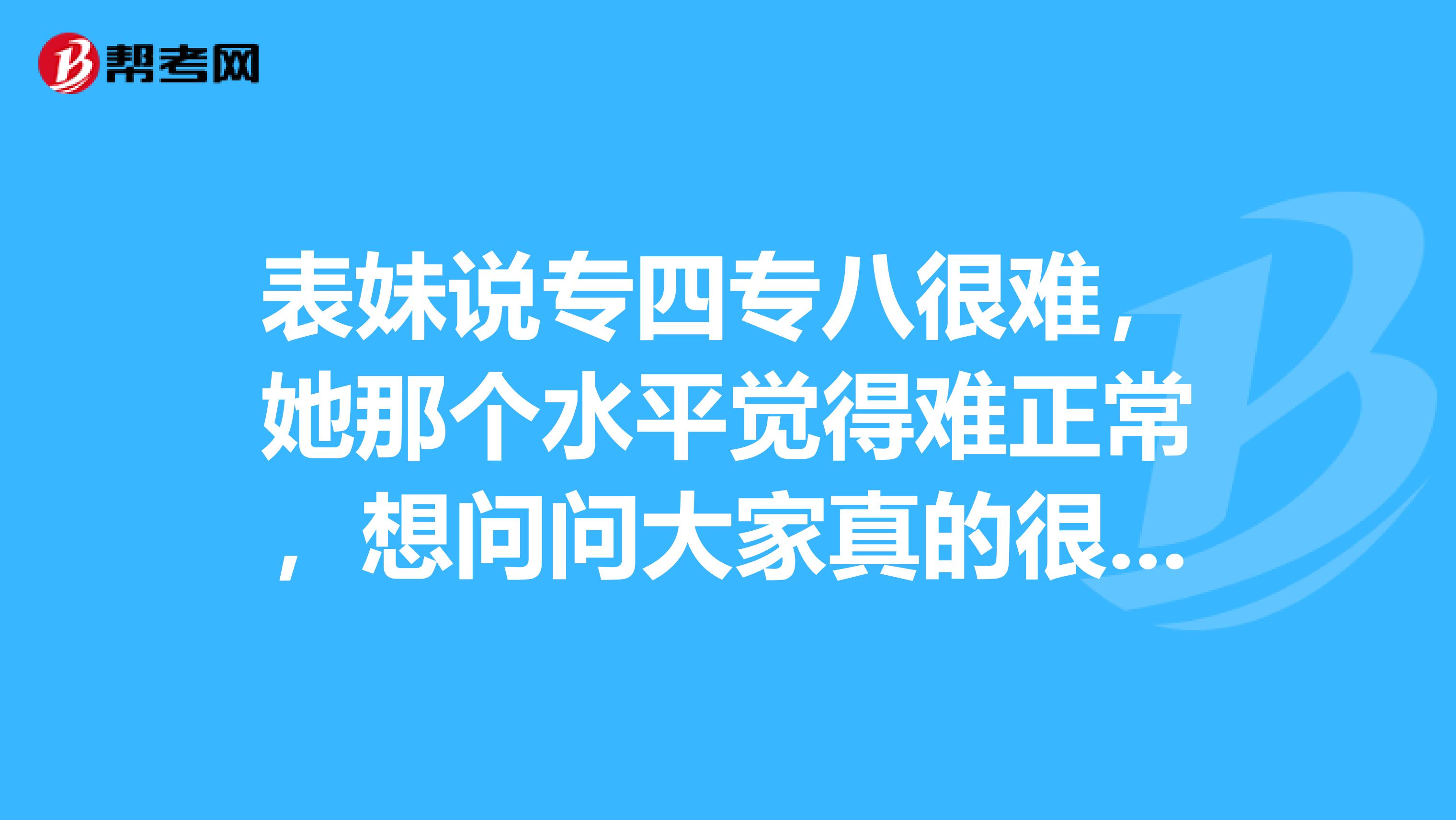 表妹说专四专八很难,她那个水平觉得难正常,想问问大家真的很难吗?