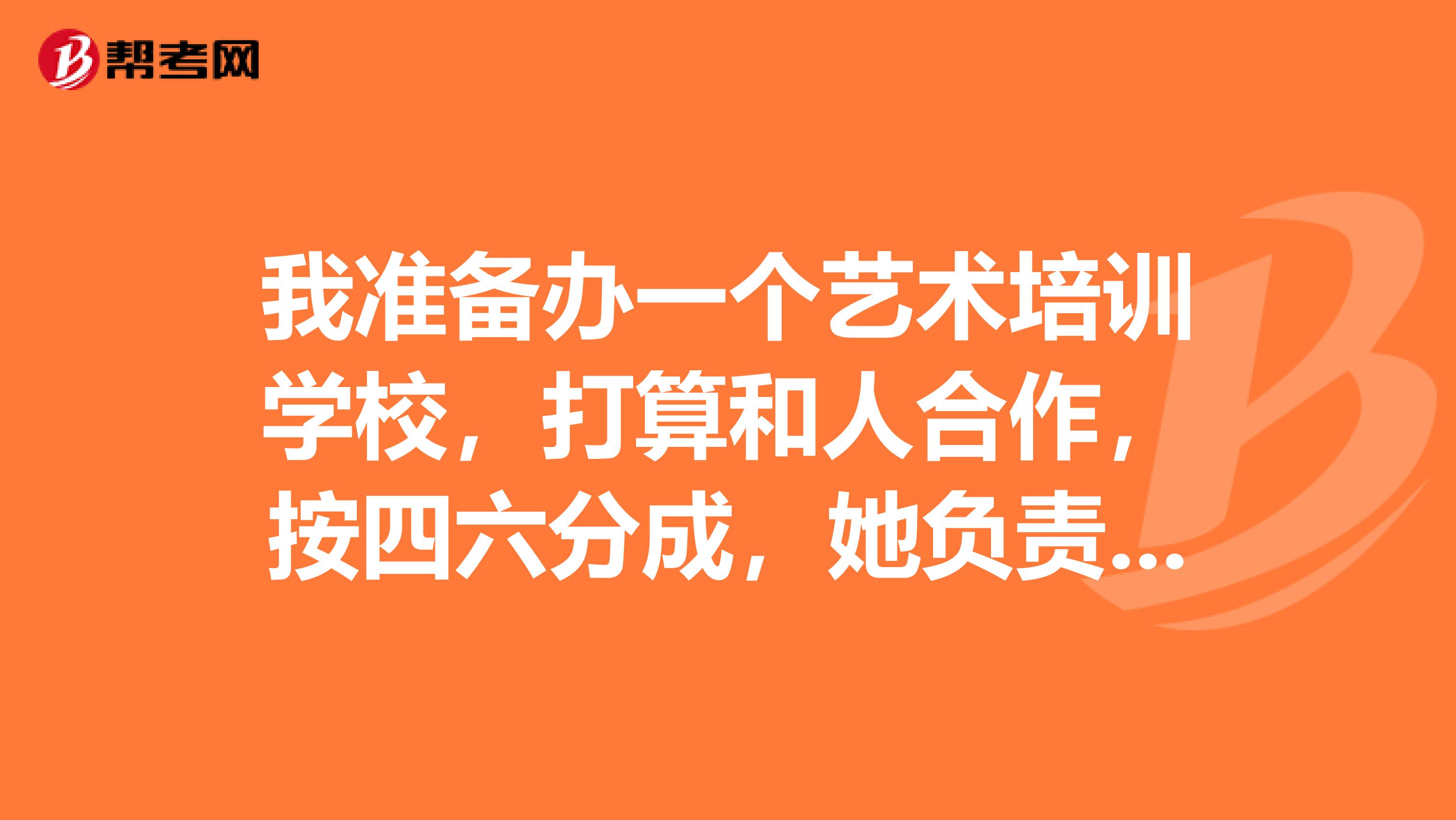 我准备办一个艺术培训学校,打算和人合作,按四六分成,她负责教学这一块,我负责管理,需要协议一个