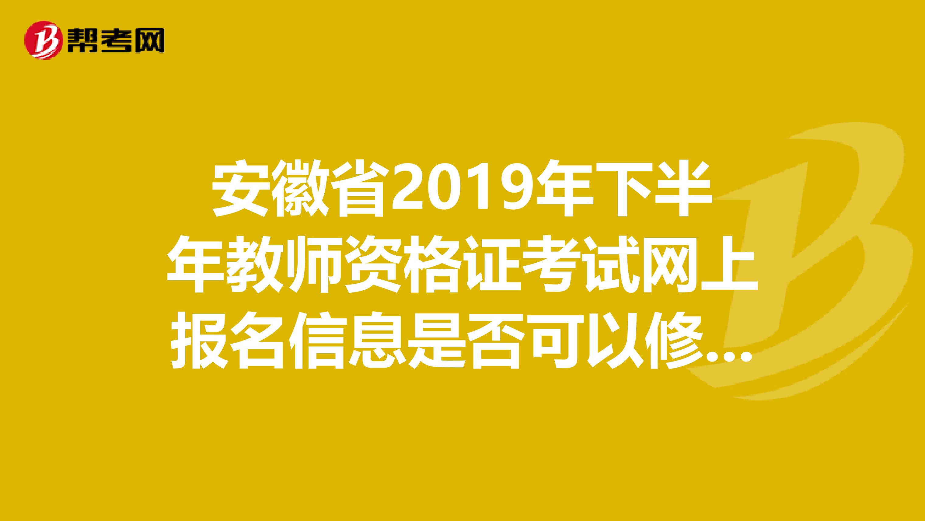 安徽省2019年下半年教师资格证考试网上报名信息是否可以修改因为我的户籍在安庆，但是现在在合肥工