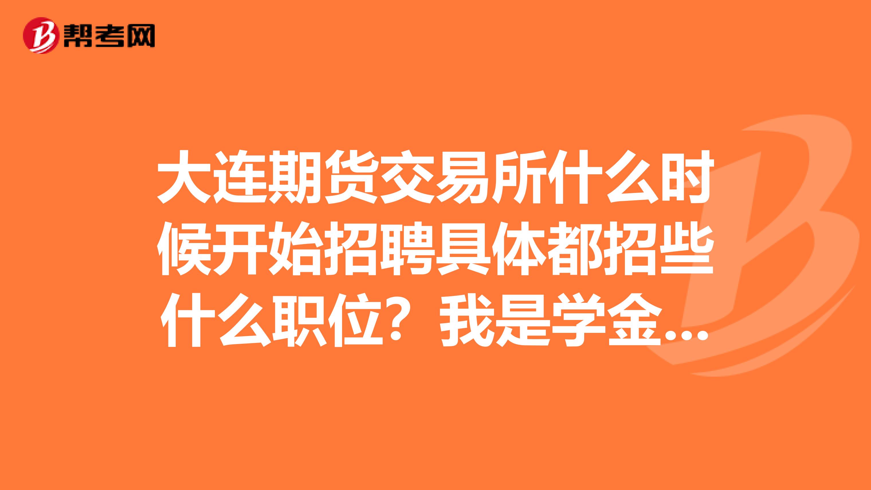 大连期货交易所什么时候开始招聘具体都招些什么职位？我是学金融的请大家详细解答谢谢必给最佳答案