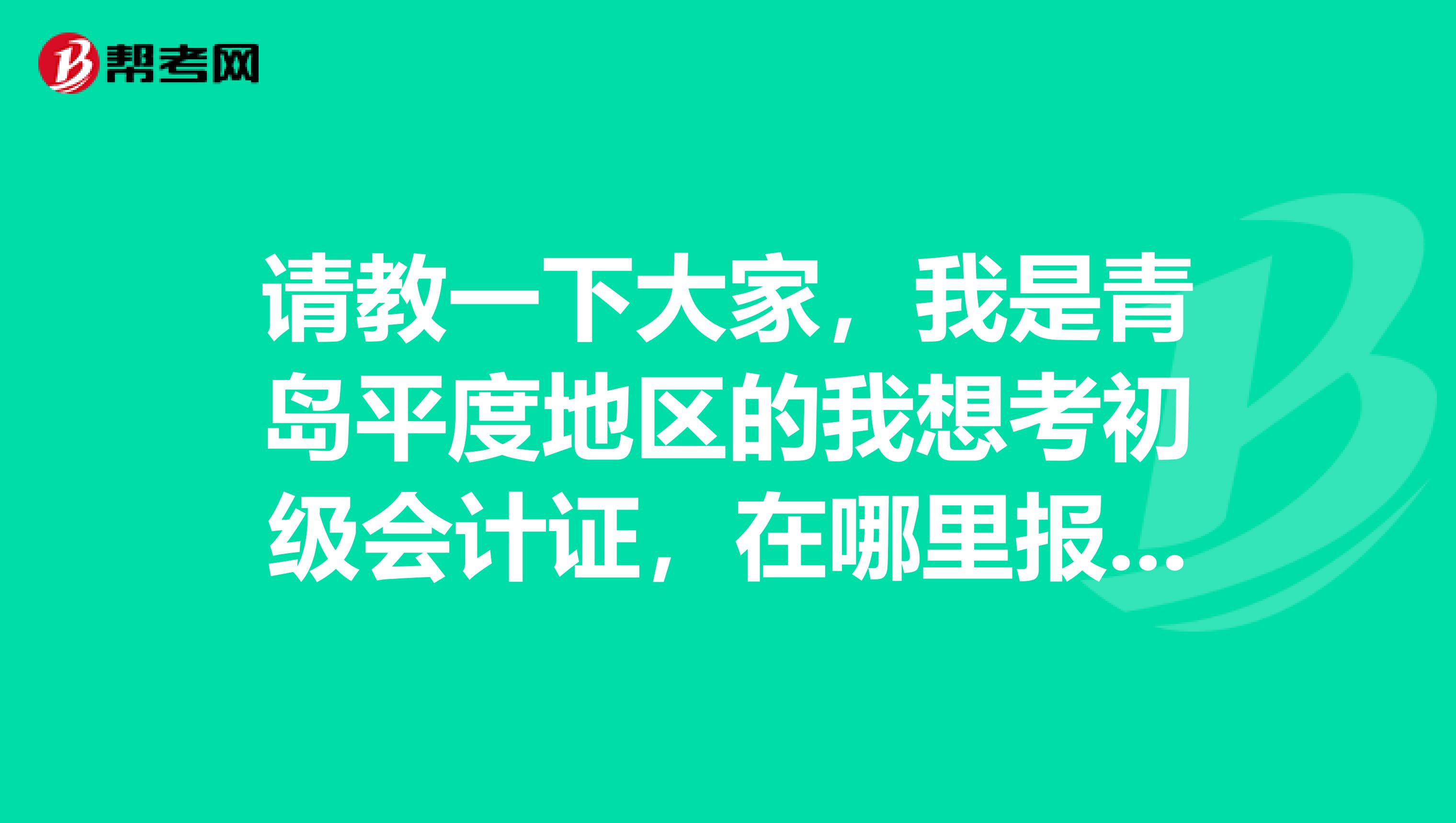 请教一下大家,我是青岛平度地区的我想考初级会计证,在哪里报名,网上报名在哪里?怎么报法?什么时间考试?