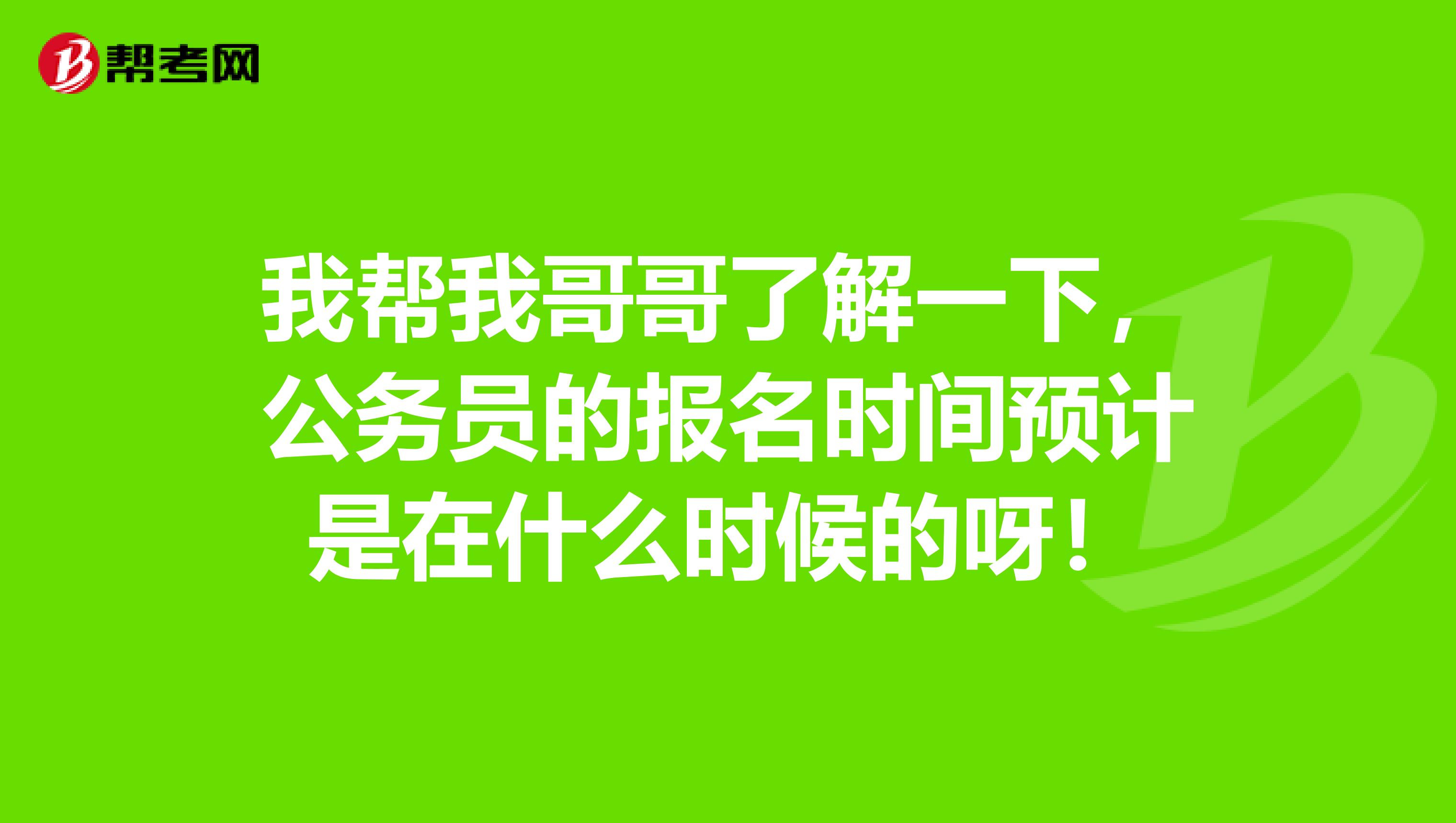 我帮我哥哥了解一下,公务员的报名时间预计是在什么时候的呀!