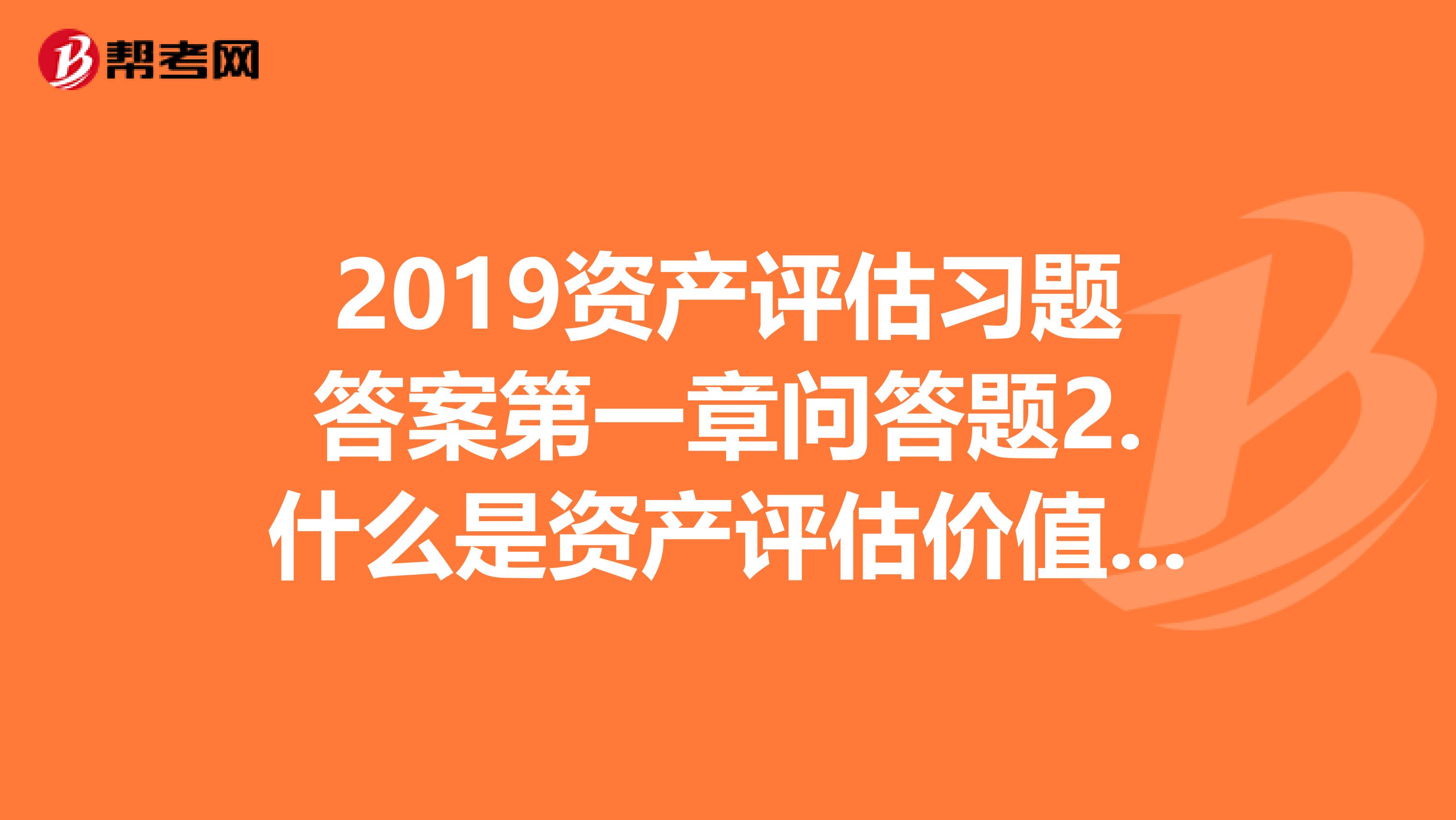 2019资产评估习题答案第一章问答题2.什么是资产评估价值类型