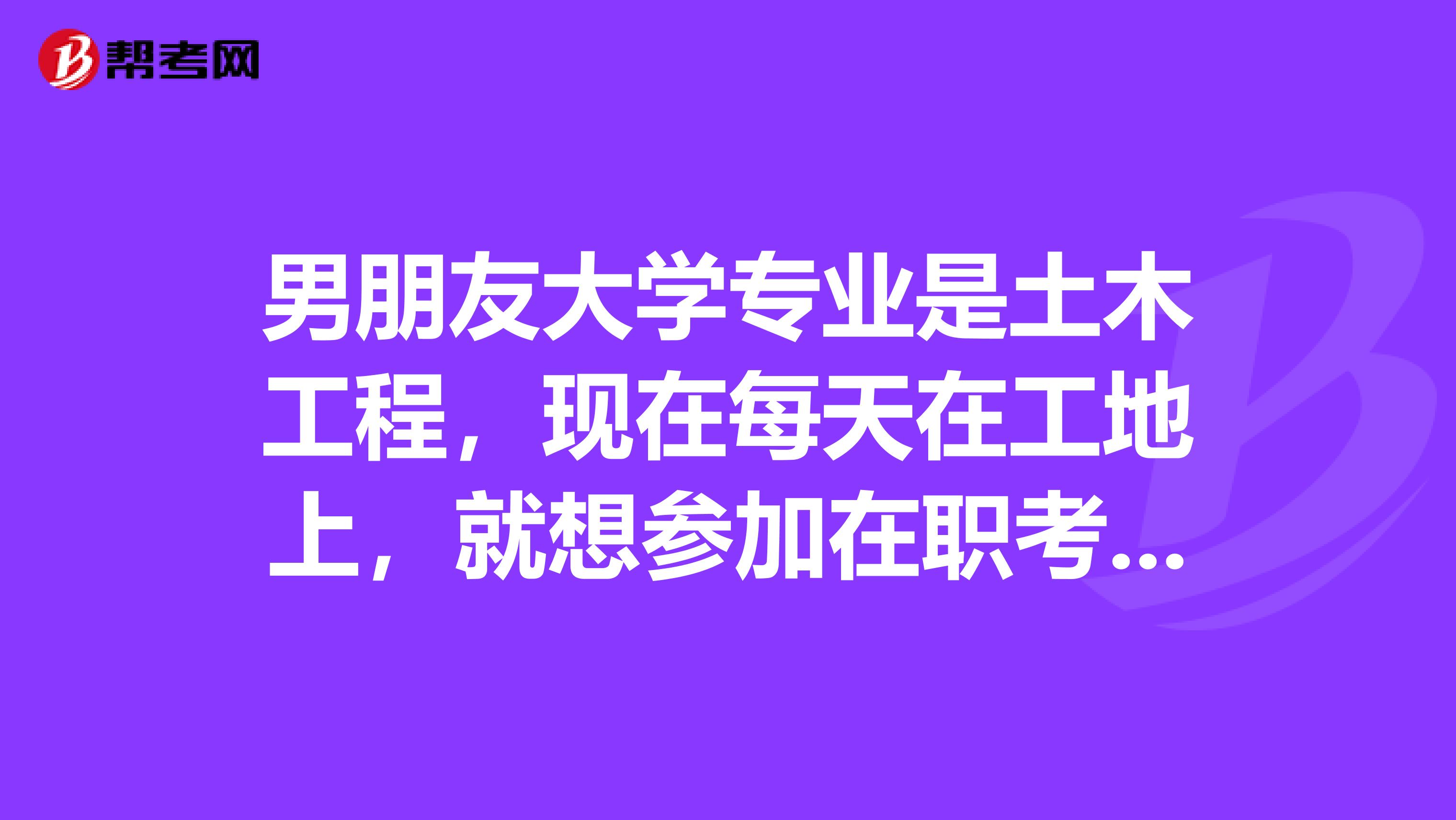 男朋友大学专业是土木工程,现在每天在工地上,就想参加在职考研继续学习,有知道这个考试内容的麻烦大家回复我