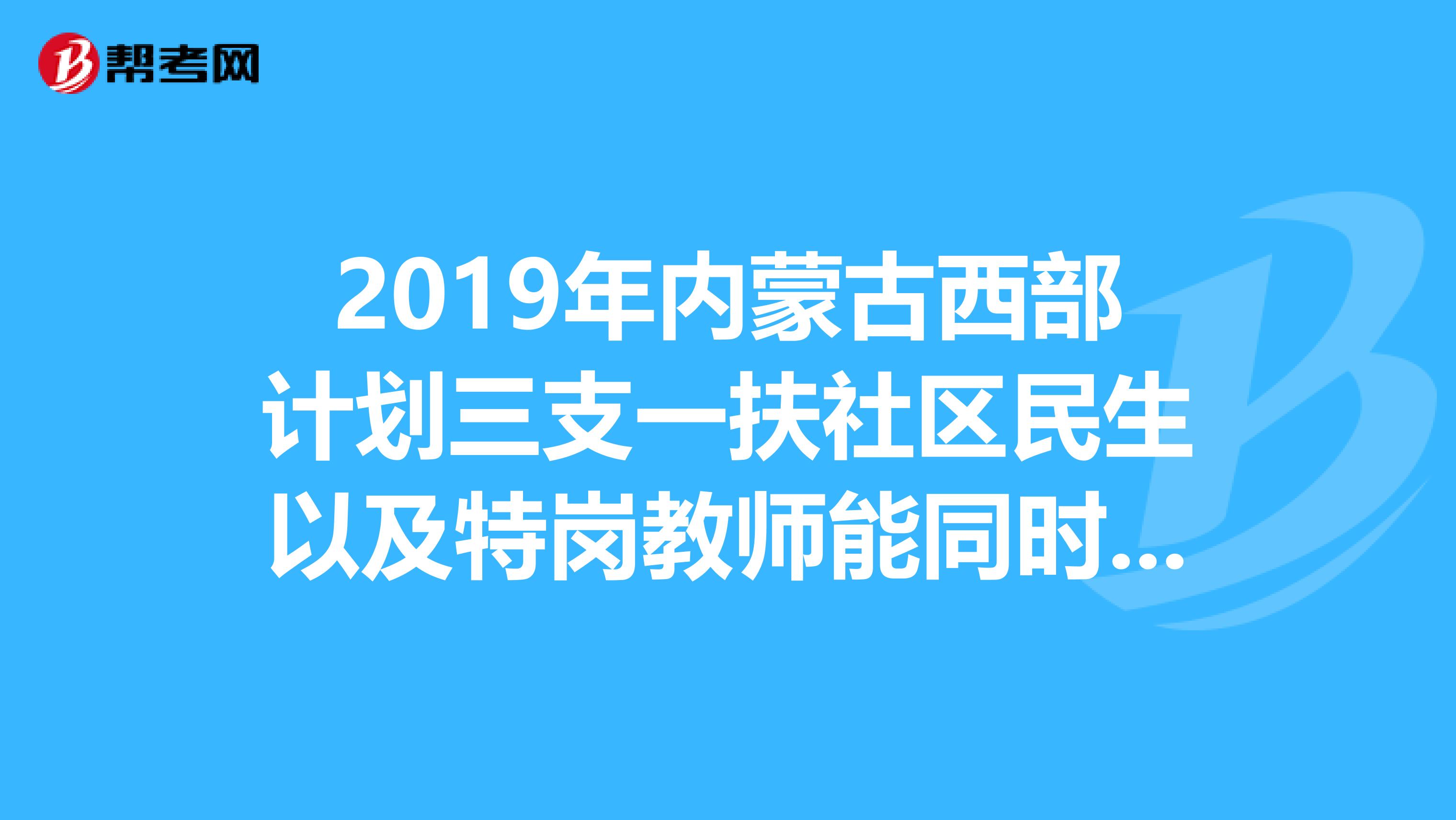 2019年内蒙古西部计划三支一扶社区民生以及特岗教师能同时报名吗?有什么冲突吗?那些的考试内容是??