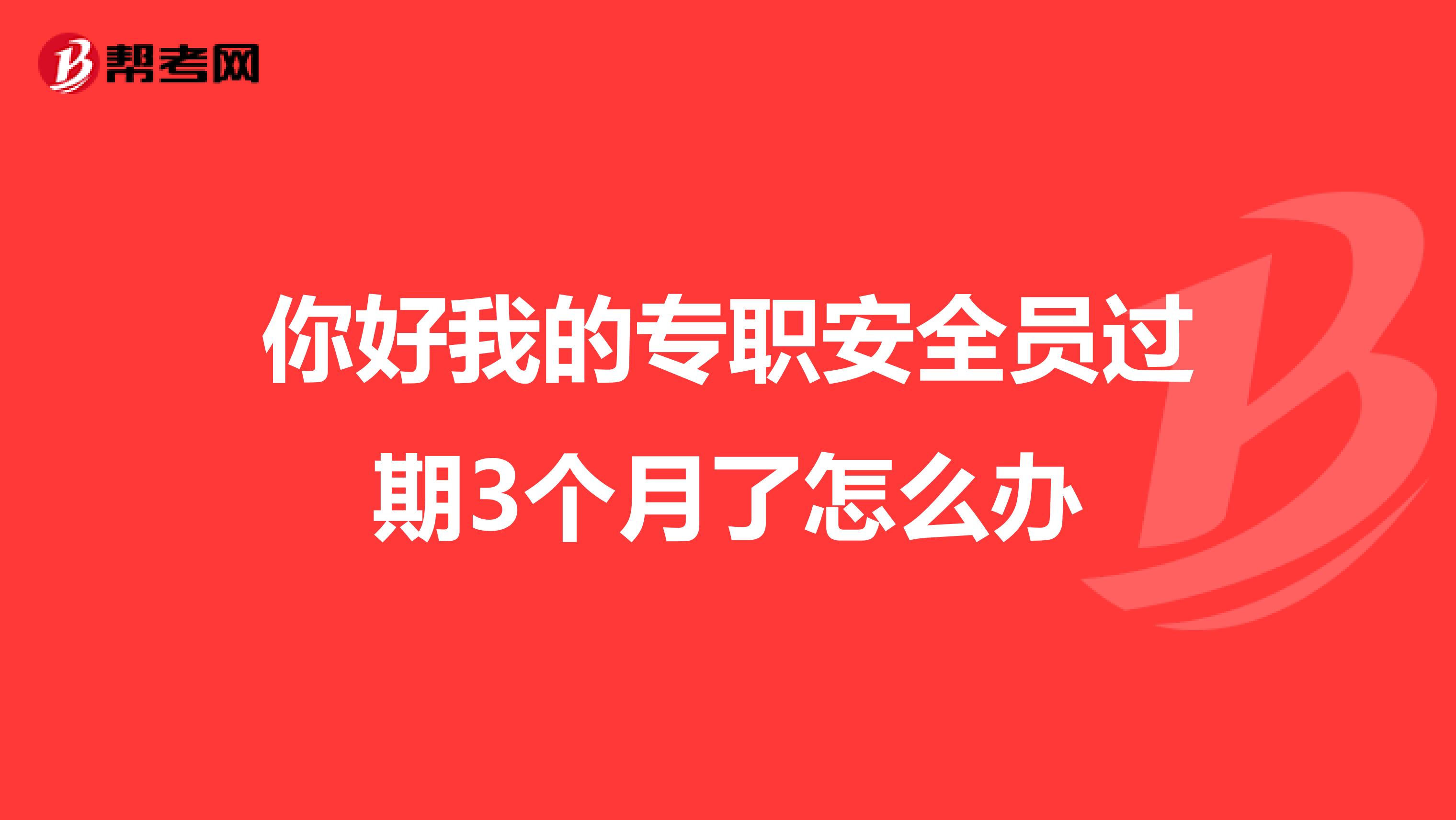 你好我的专职安全员过期3个月了怎么办
