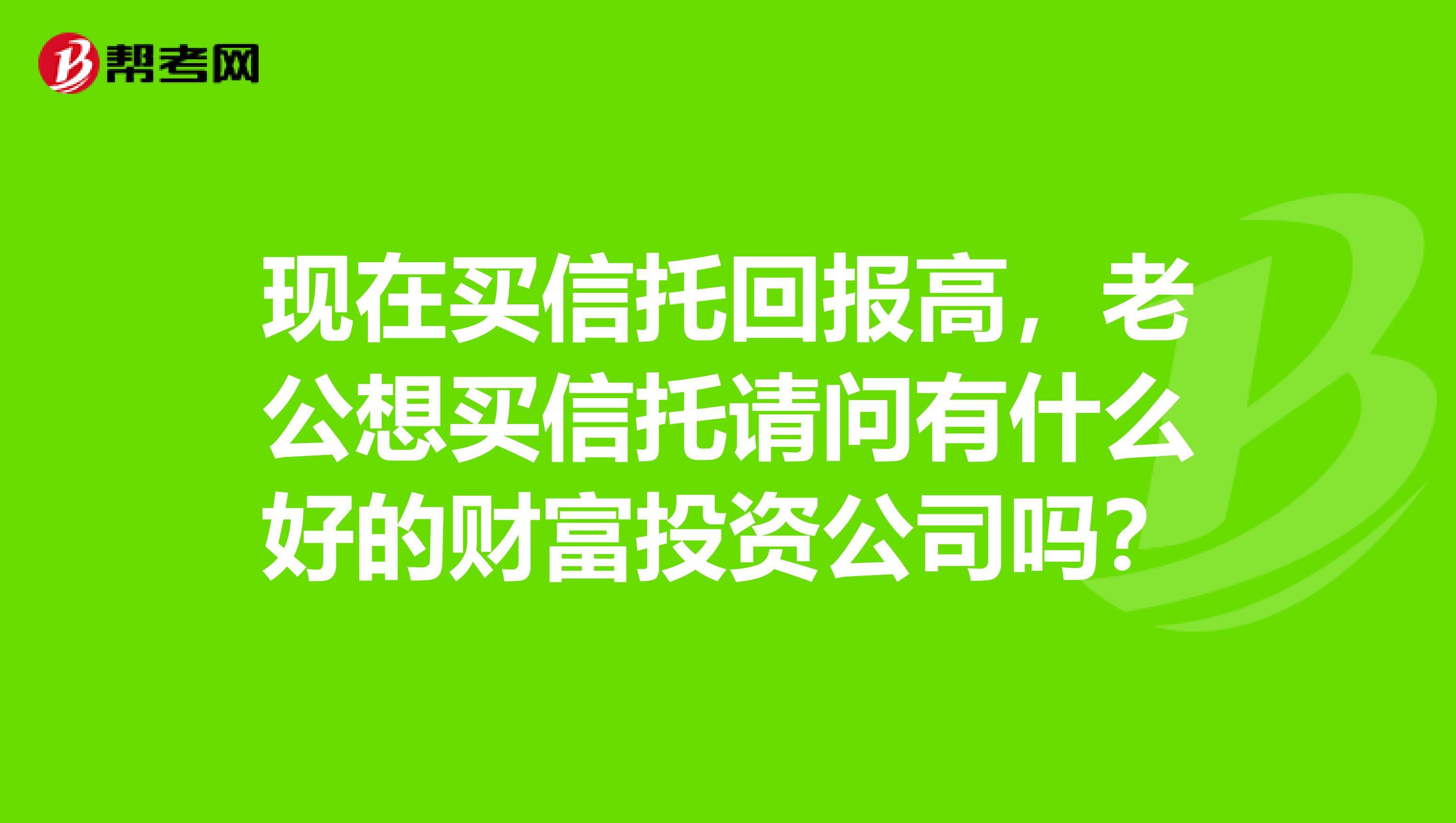 现在买信托回报高，老公想买信托请问有什么好的财富投资公司吗？