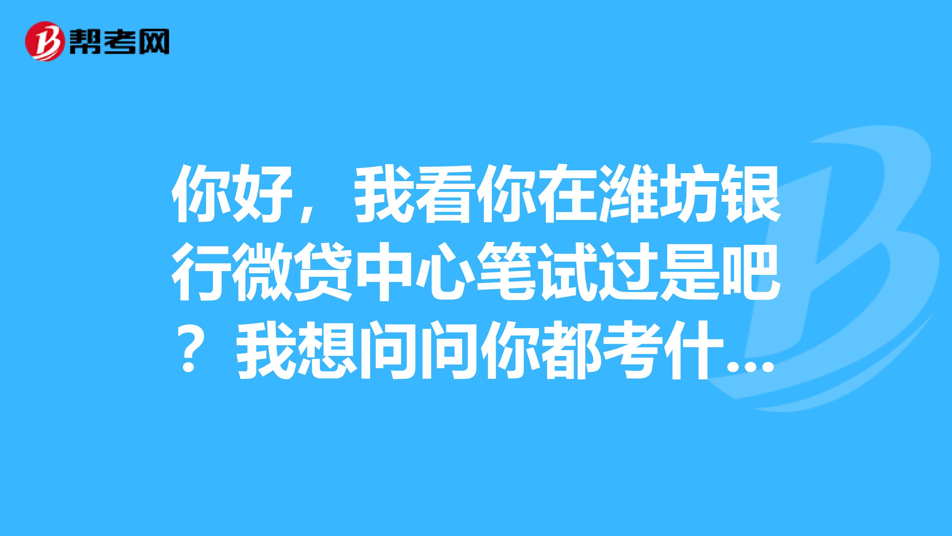 你好,我看你在潍坊银行微贷中心笔试过是吧?我想问问你都考什么呢?