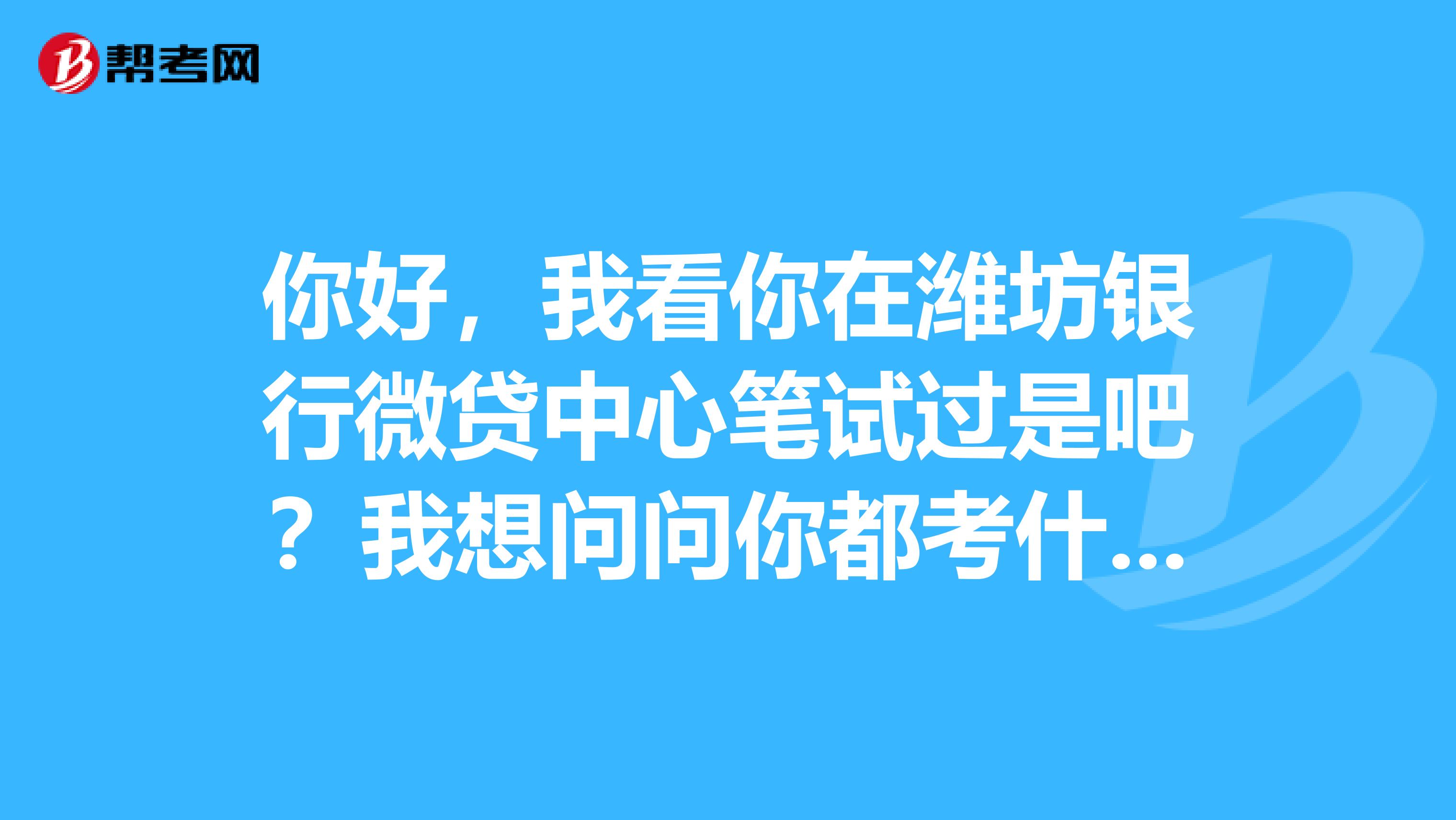 你好，我看你在潍坊银行微贷中心笔试过是吧？我想问问你都考什么呢？