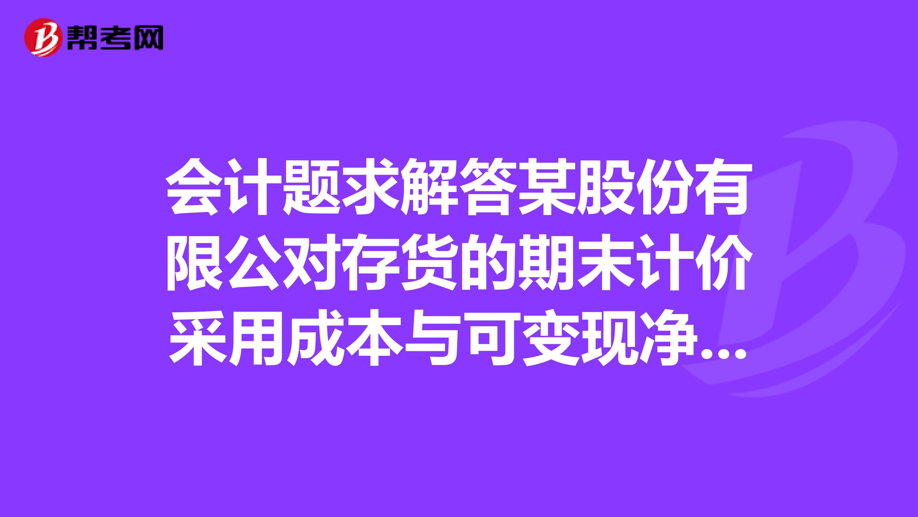 会计题求解答某股份有限公对存货的期末计价采用成本与可变现净值孰低法?