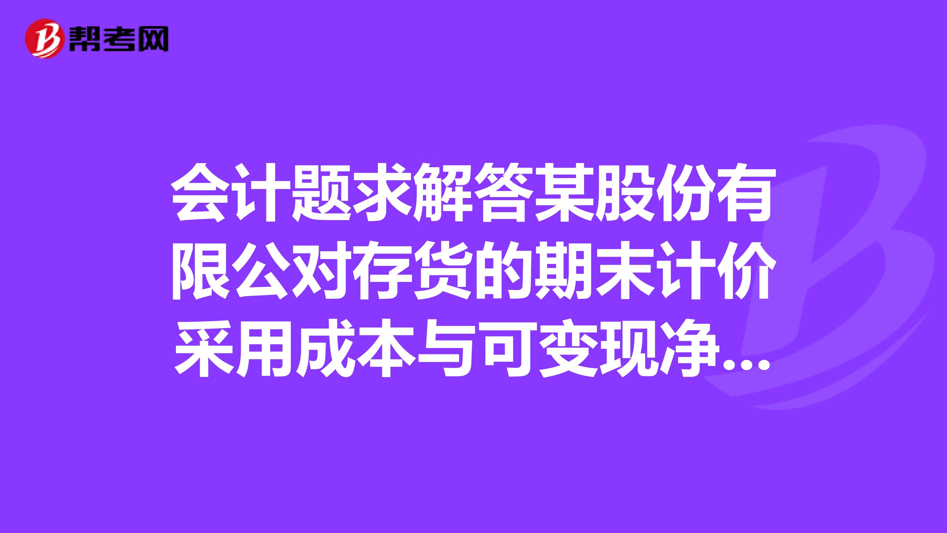 会计题求解答某股份有限公对存货的期末计价采用成本与可变现净值孰低法？