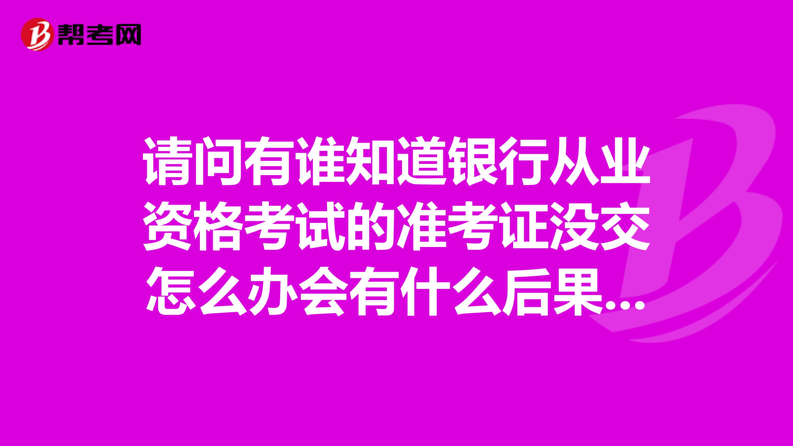 请问有谁知道银行从业资格考试的准考证没交怎么办会有什么后果严重吗？