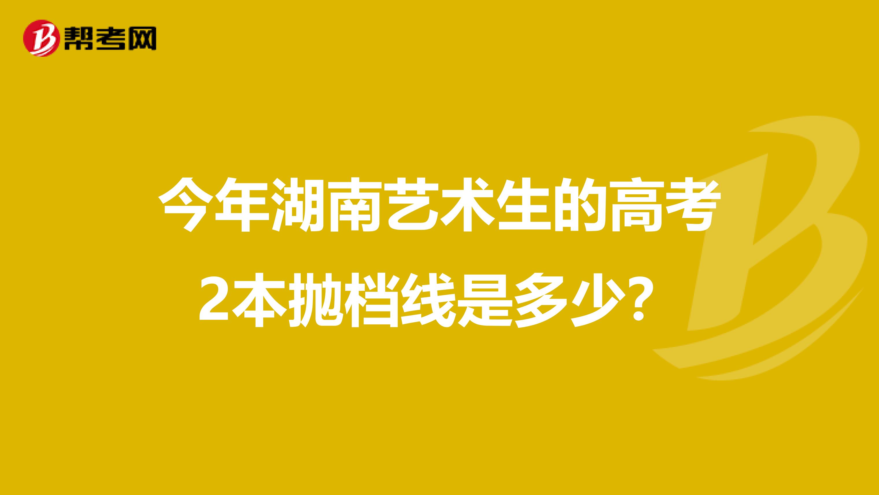 今年湖南艺术生的高考2本抛档线是多少？