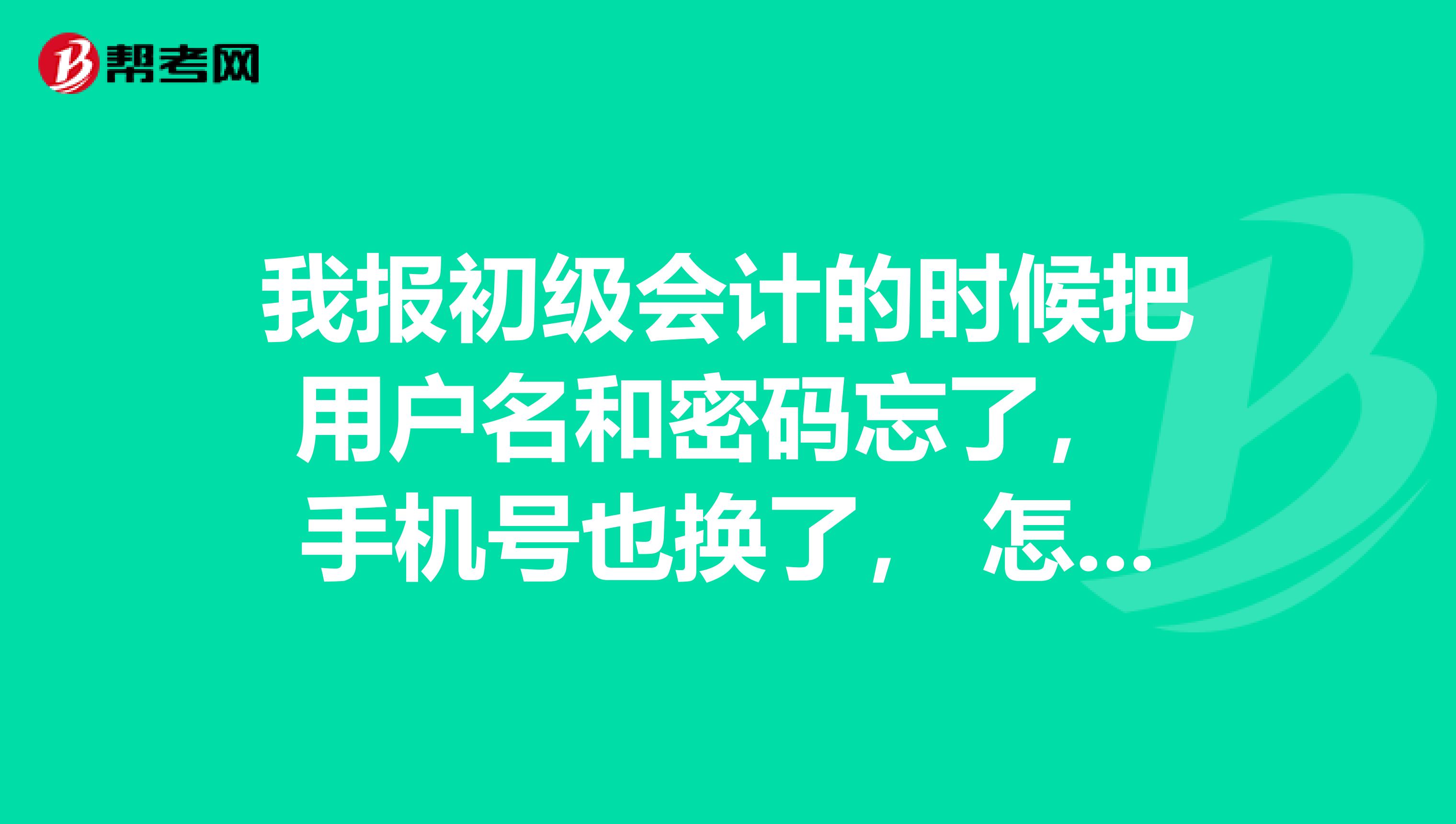 我报初级会计的时候把用户名和密码忘了, 手机号也换了, 怎么取回?