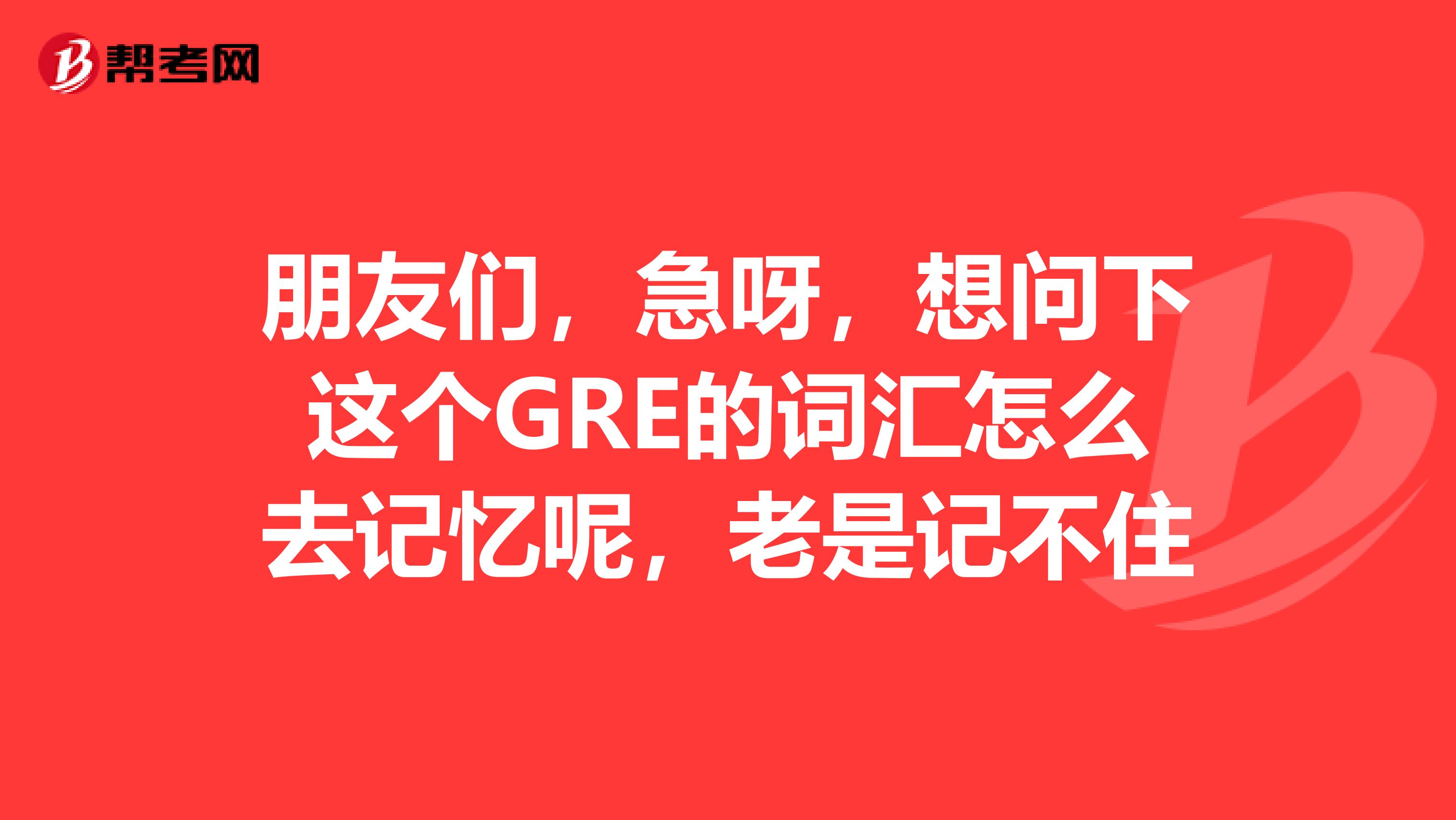 朋友们，急呀，想问下这个GRE的词汇怎么去记忆呢，老是记不住