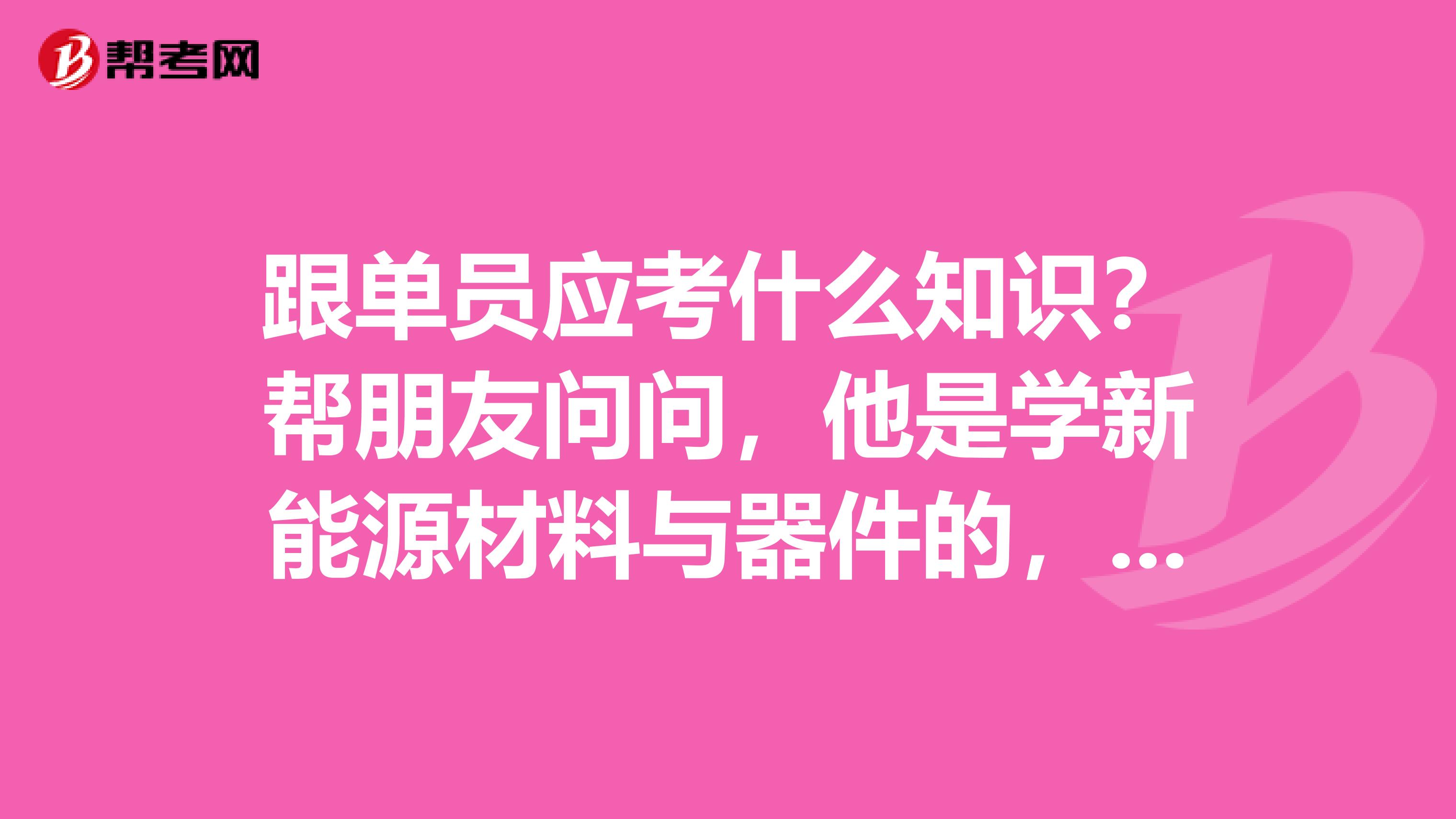 跟单员应考什么知识？帮朋友问问，他是学新能源材料与器件的，想考跟单员。