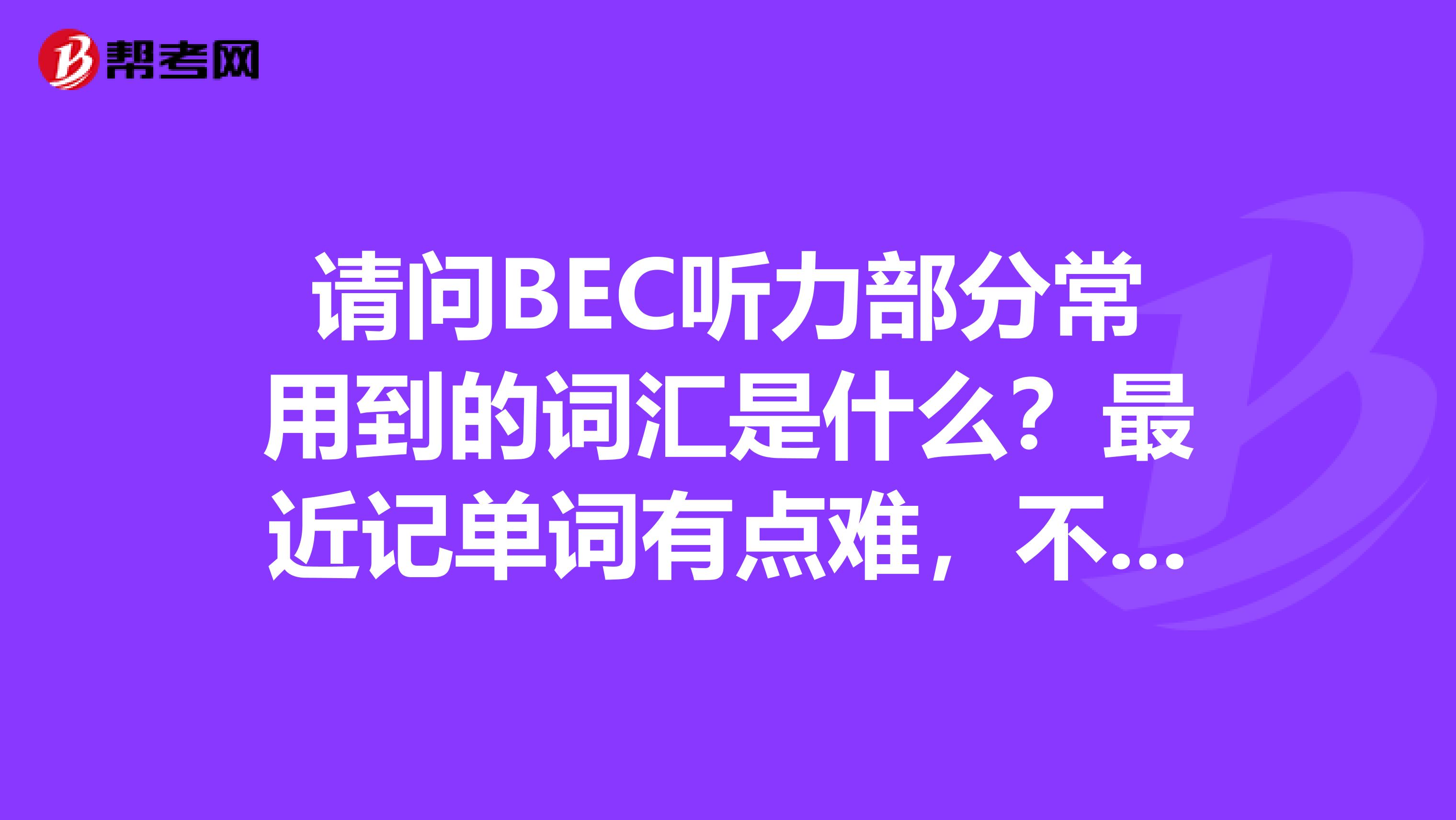 请问BEC听力部分常用到的词汇是什么?最近记单词有点难,不知道具体要记什么单词了,