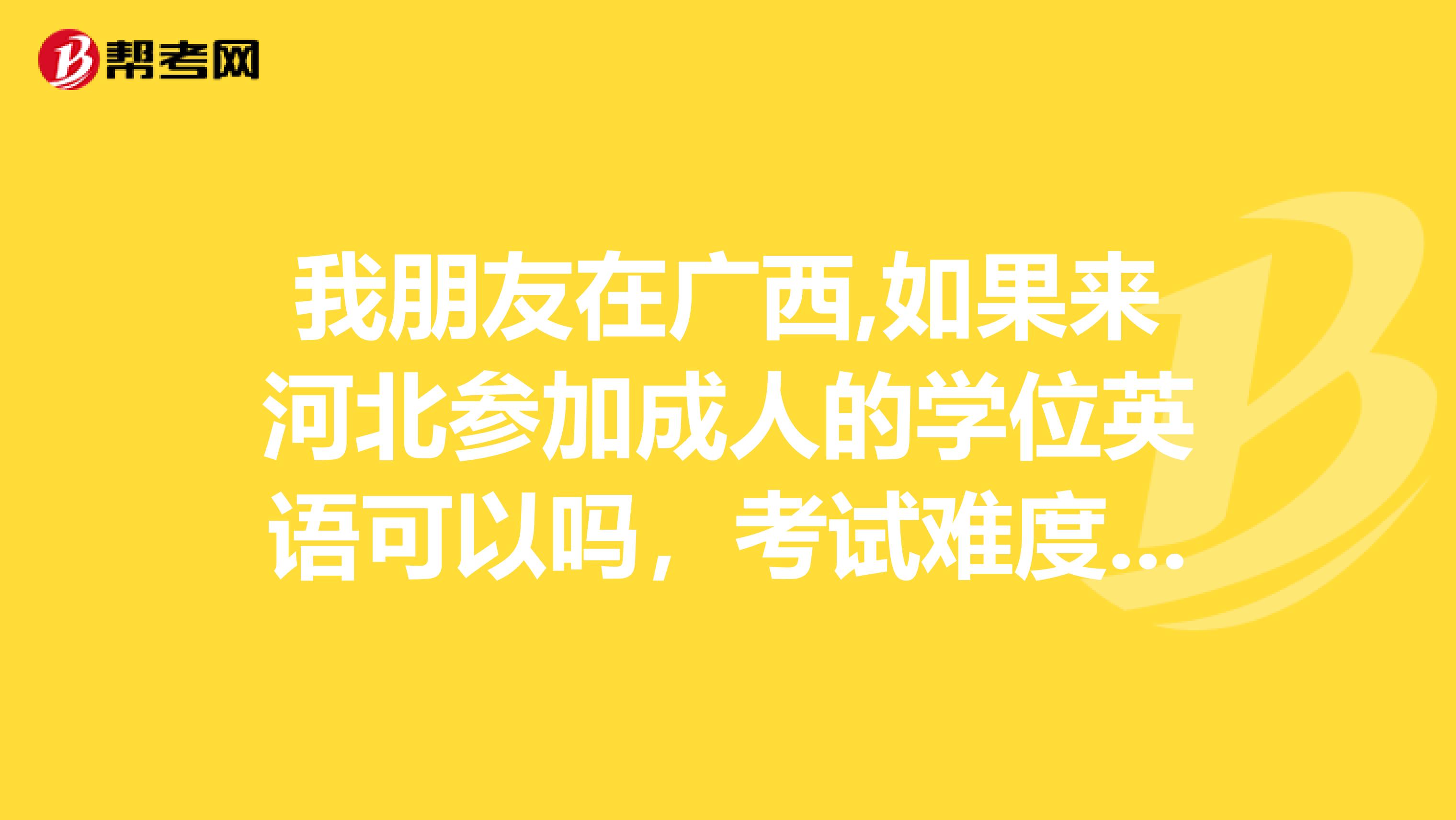 我朋友在广西,如果来河北参加成人的学位英语可以吗,考试难度大吗?