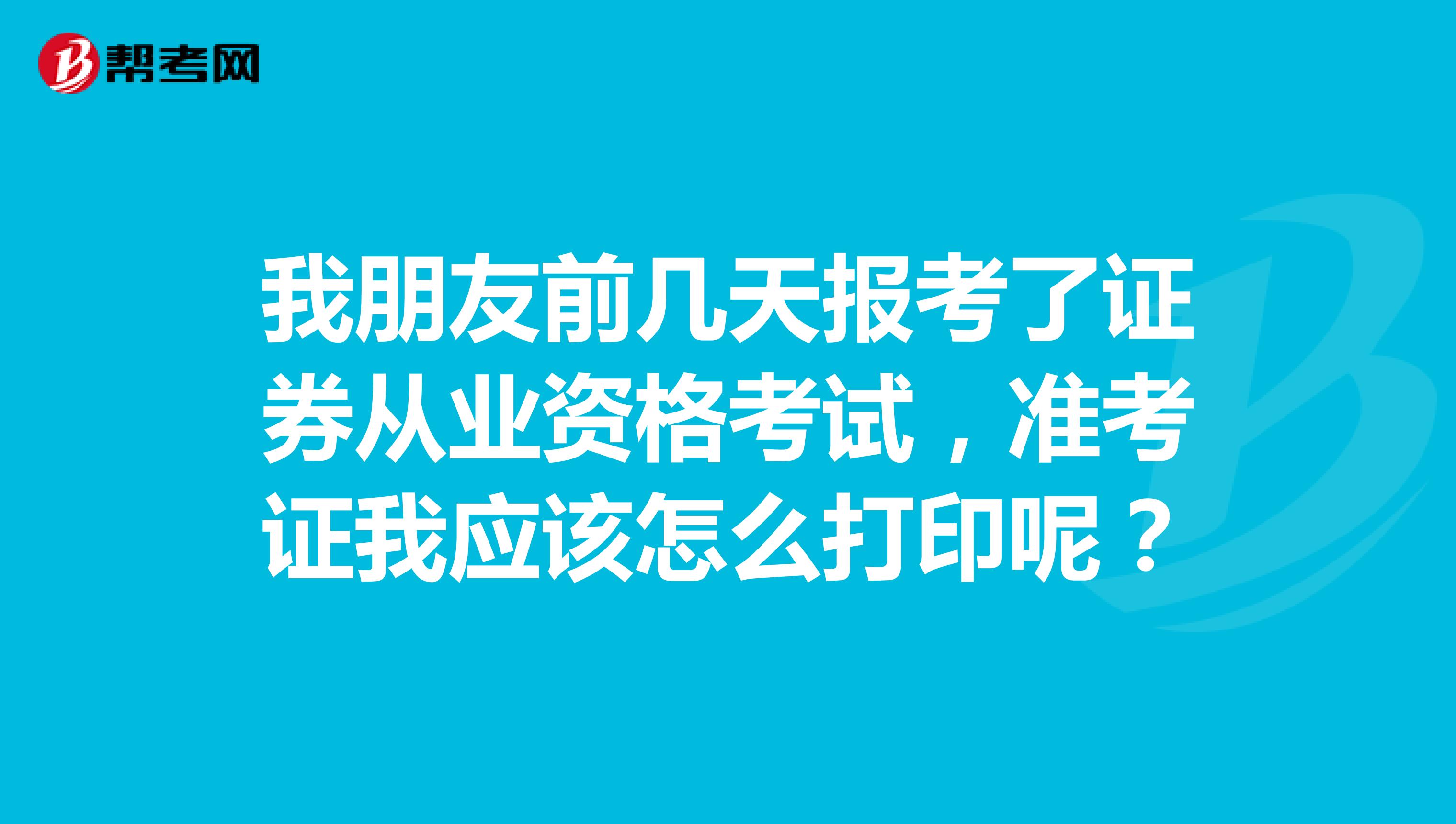 我朋友前几天报考了证券从业资格考试，准考证我应该怎么打印呢？