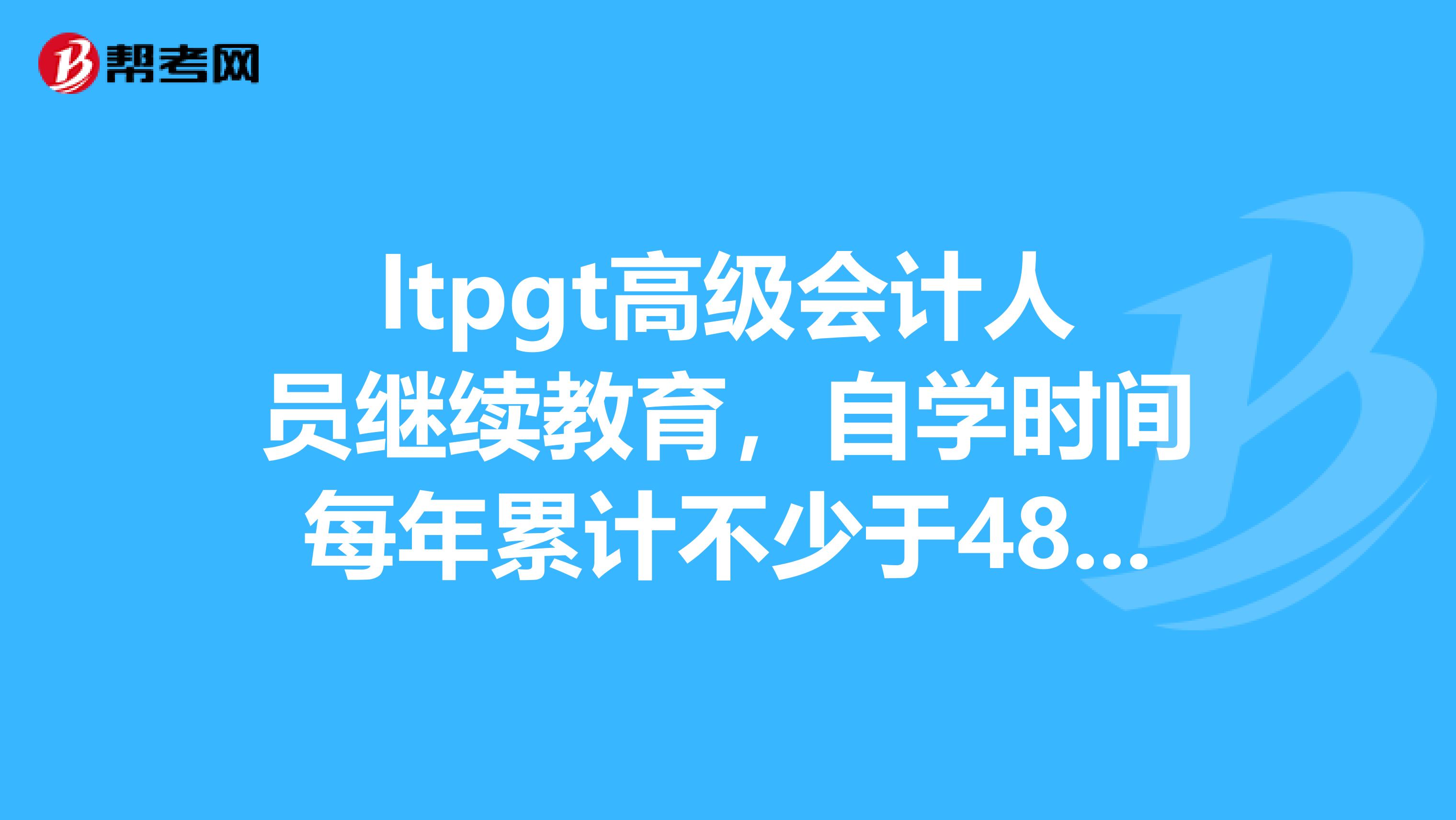 ltpgt高级会计人员继续教育,自学时间每年累计不少于48小时。ampnbsp