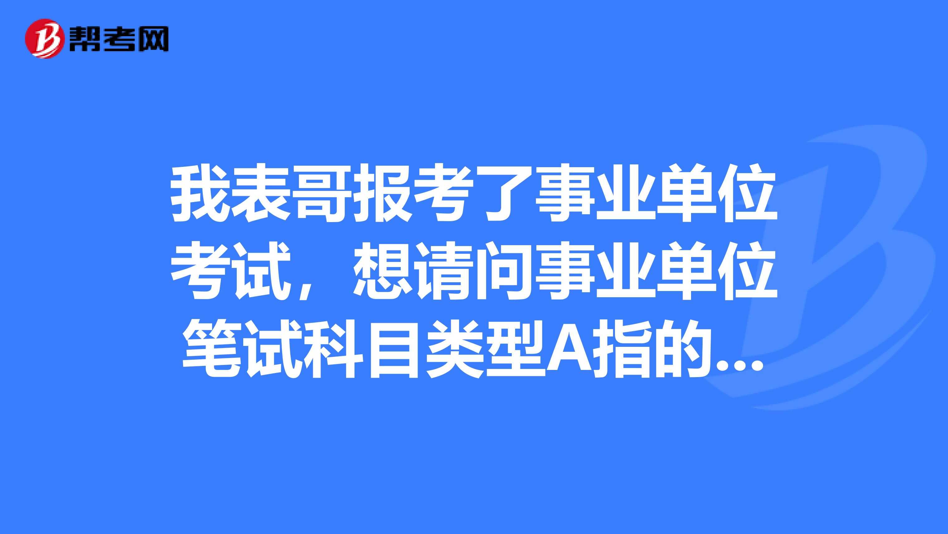 我表哥报考了事业单位考试,想请问事业单位笔试科目类型A指的是什么?