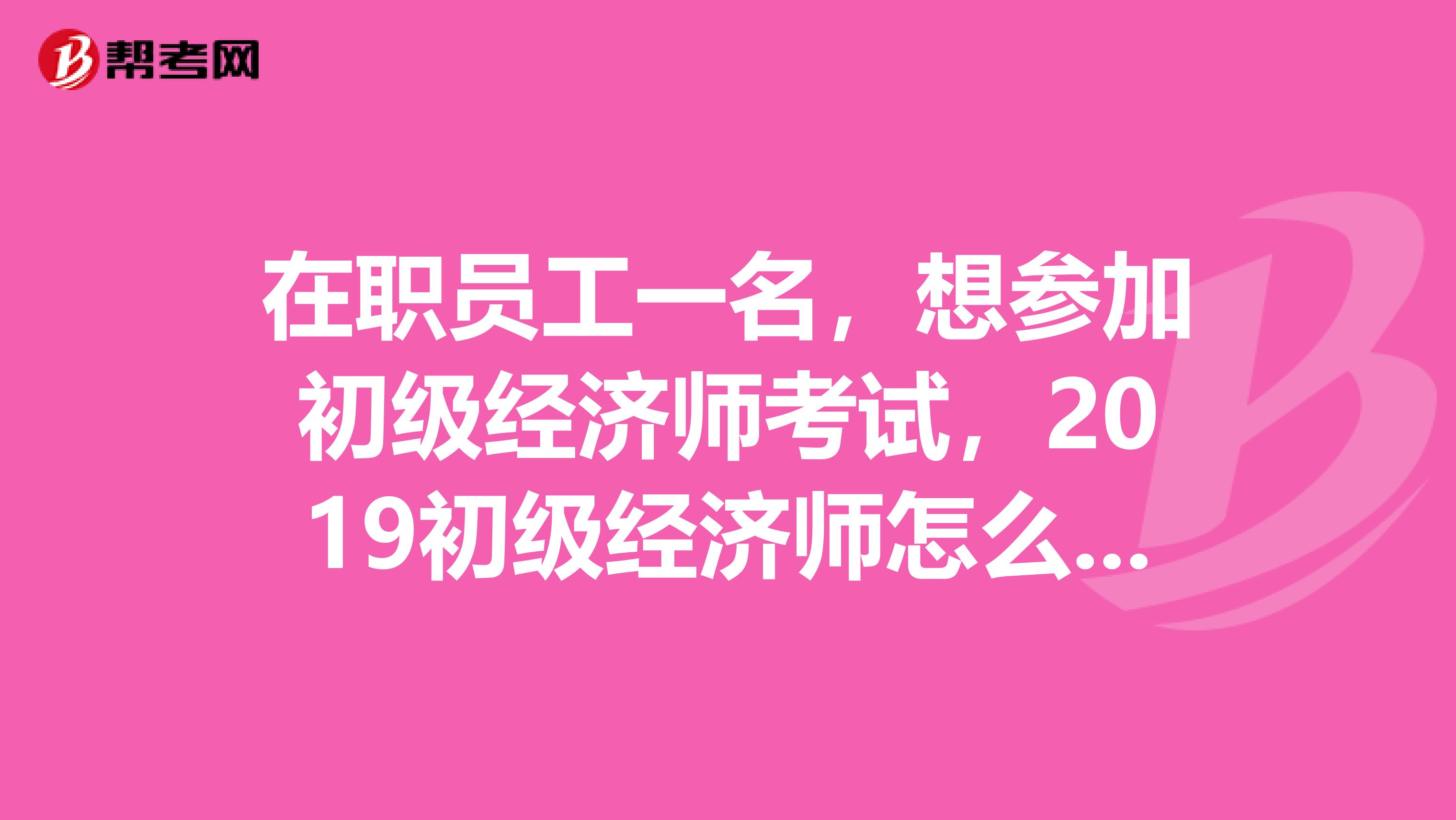 在職員工一名，想參加初級經濟師考試，2019初級經濟師怎么報名？