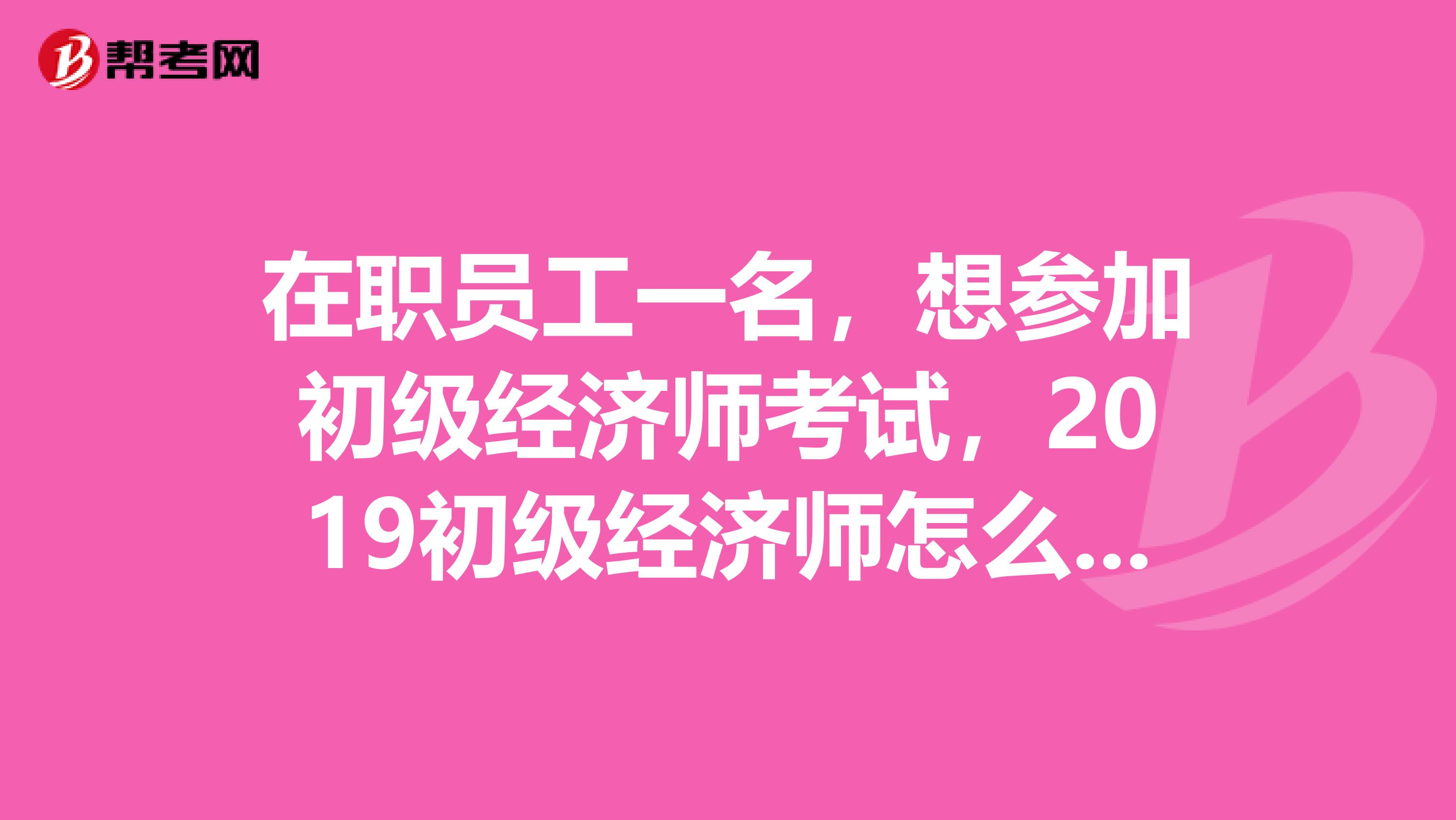 在职员工一名，想参加初级经济师考试，2019初级经济师怎么报名？