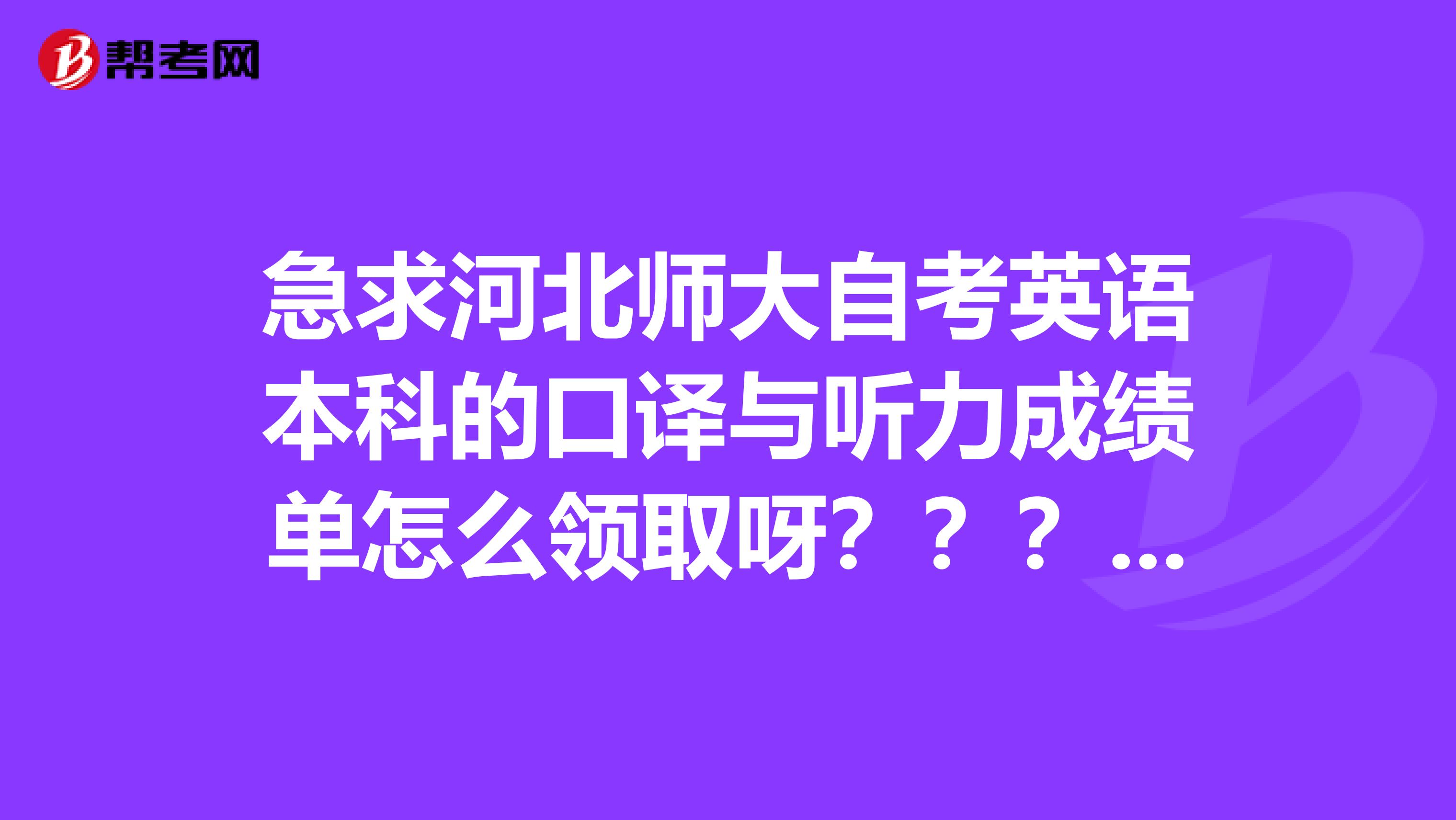 急求河北师大自考英语本科的口译与听力成绩单怎么领取呀？？？是在师大的口译与听力的考试地点吗