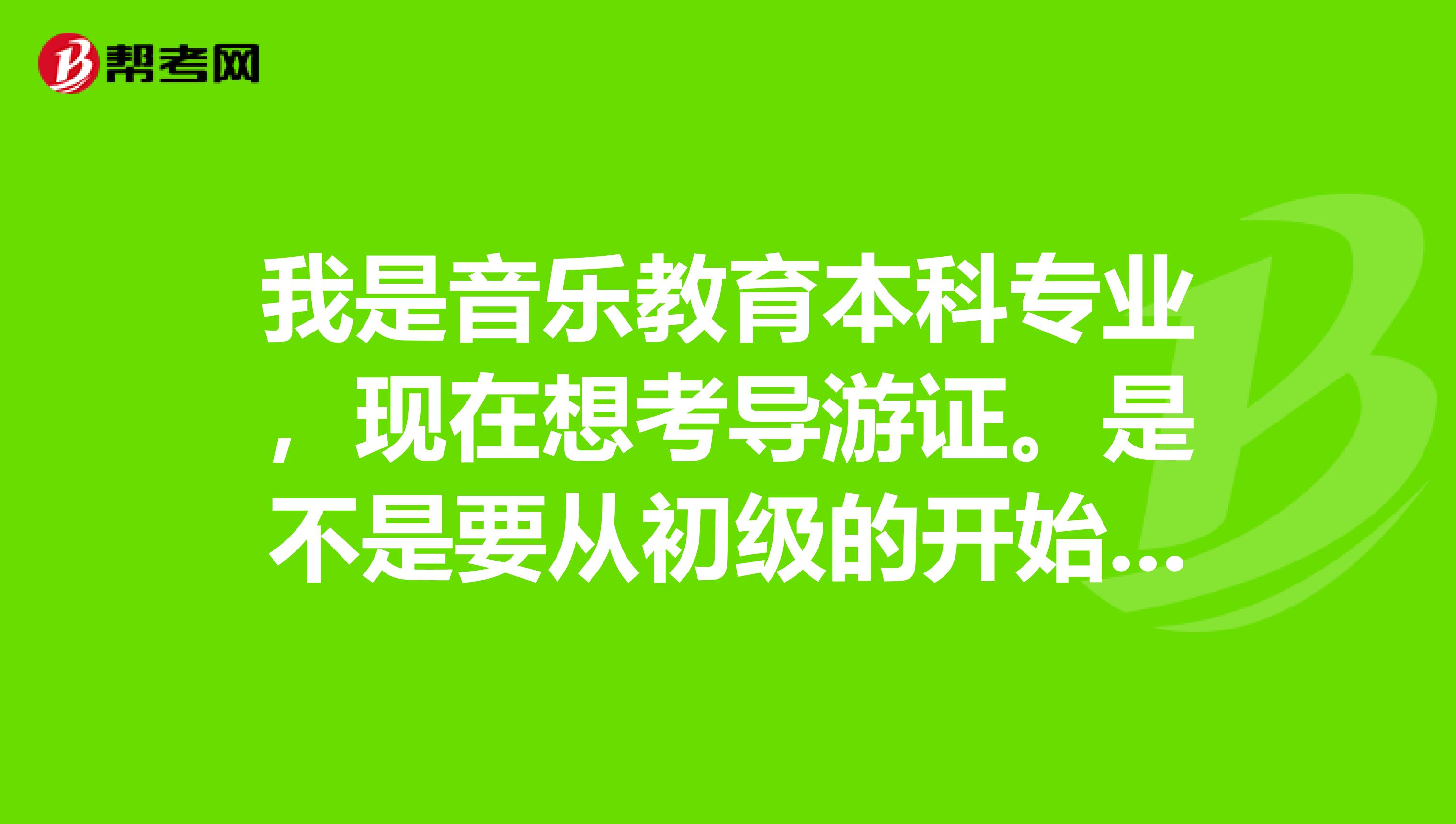 我是音乐教育本科专业,现在想考导游证。是不是要从初级的开始考?导游证都有哪些分类学习小语种的报哪种?