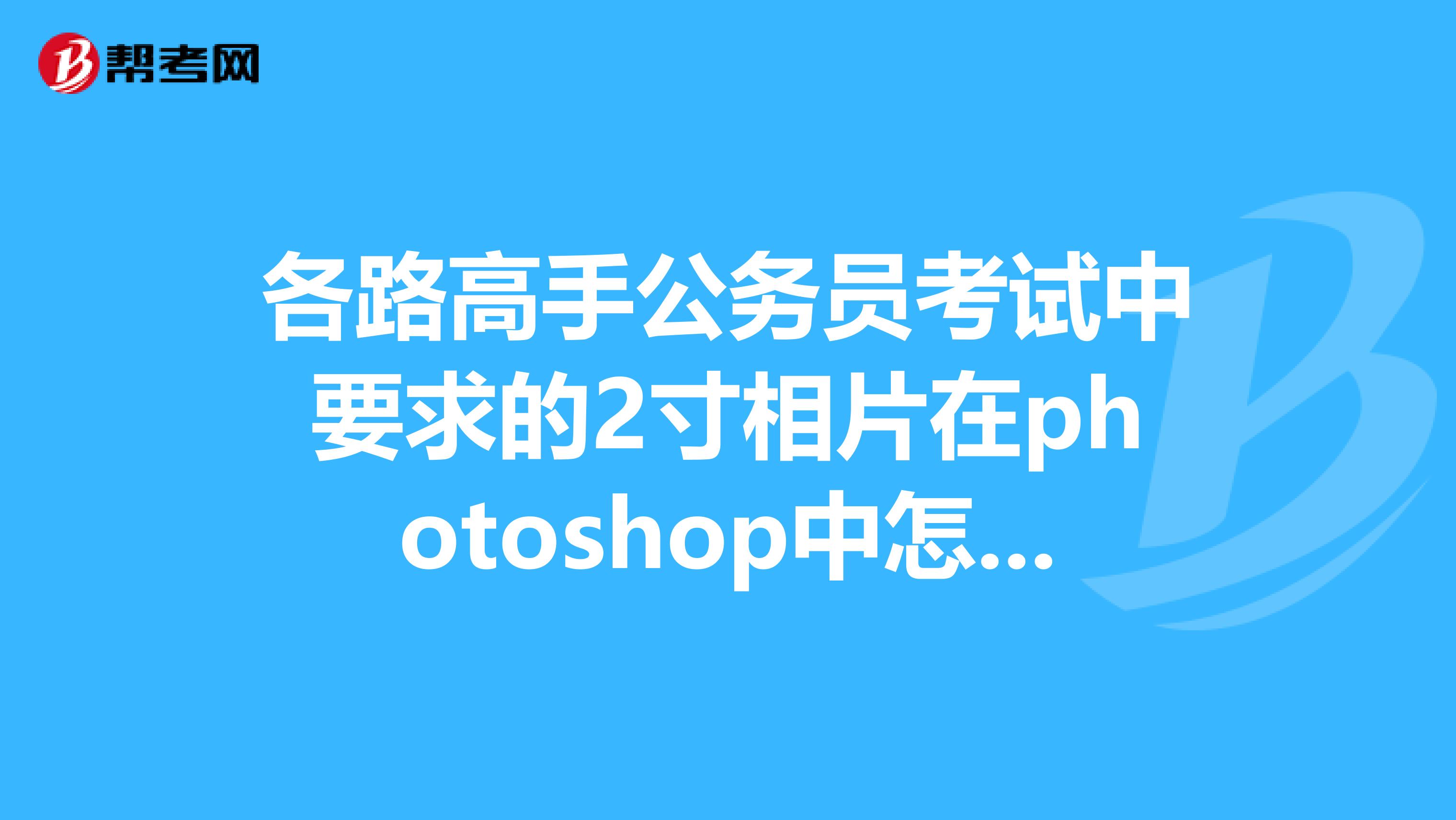 各路高手公务员考试中要求的2寸相片在photoshop中怎么调整才合格也就是相片的宽高为多少谢谢
