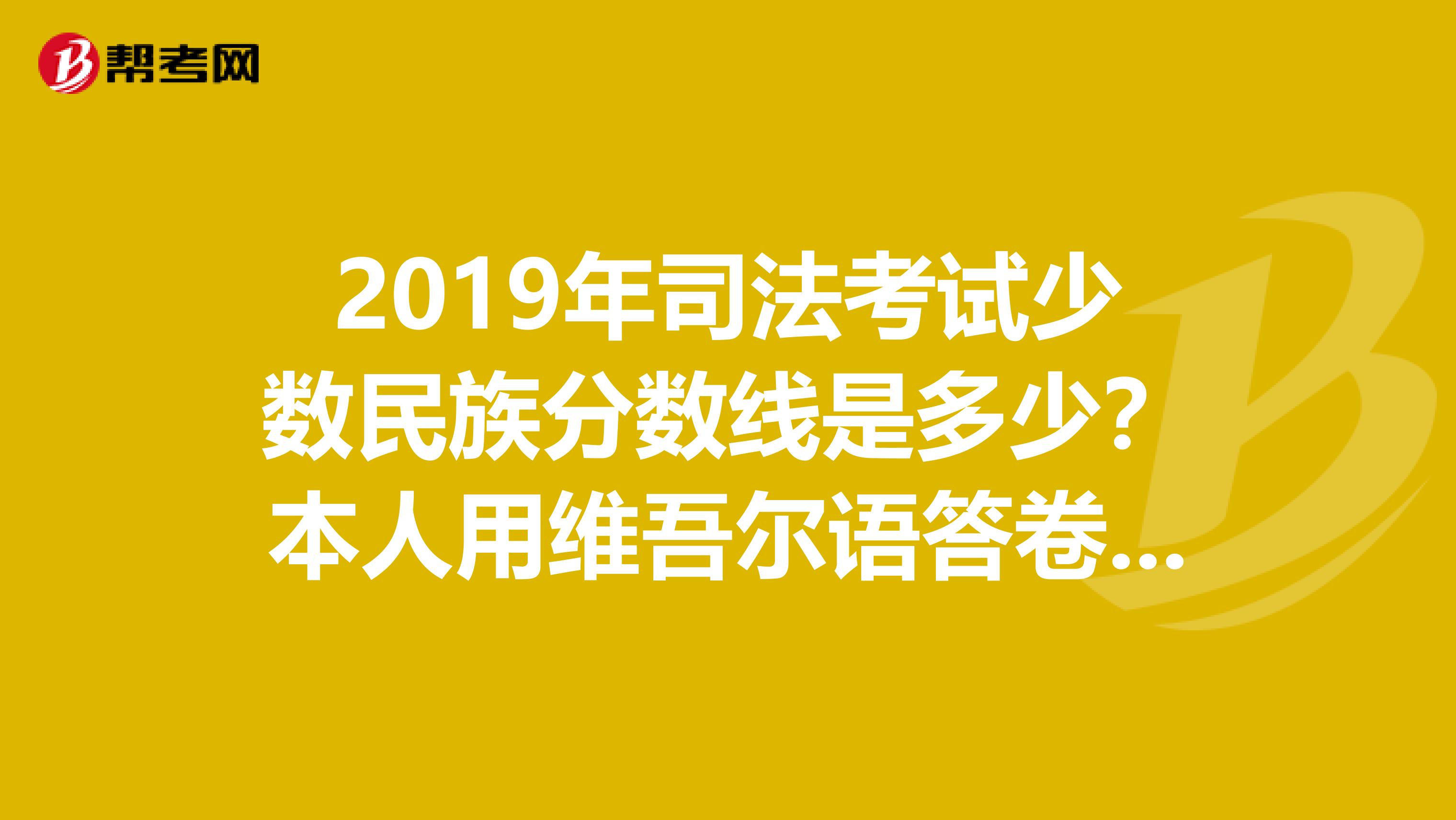 2019年司法考试少数民族分数线是多少？本人用维吾尔语答卷的，户口不是放宽地区。请问谁知道？？？