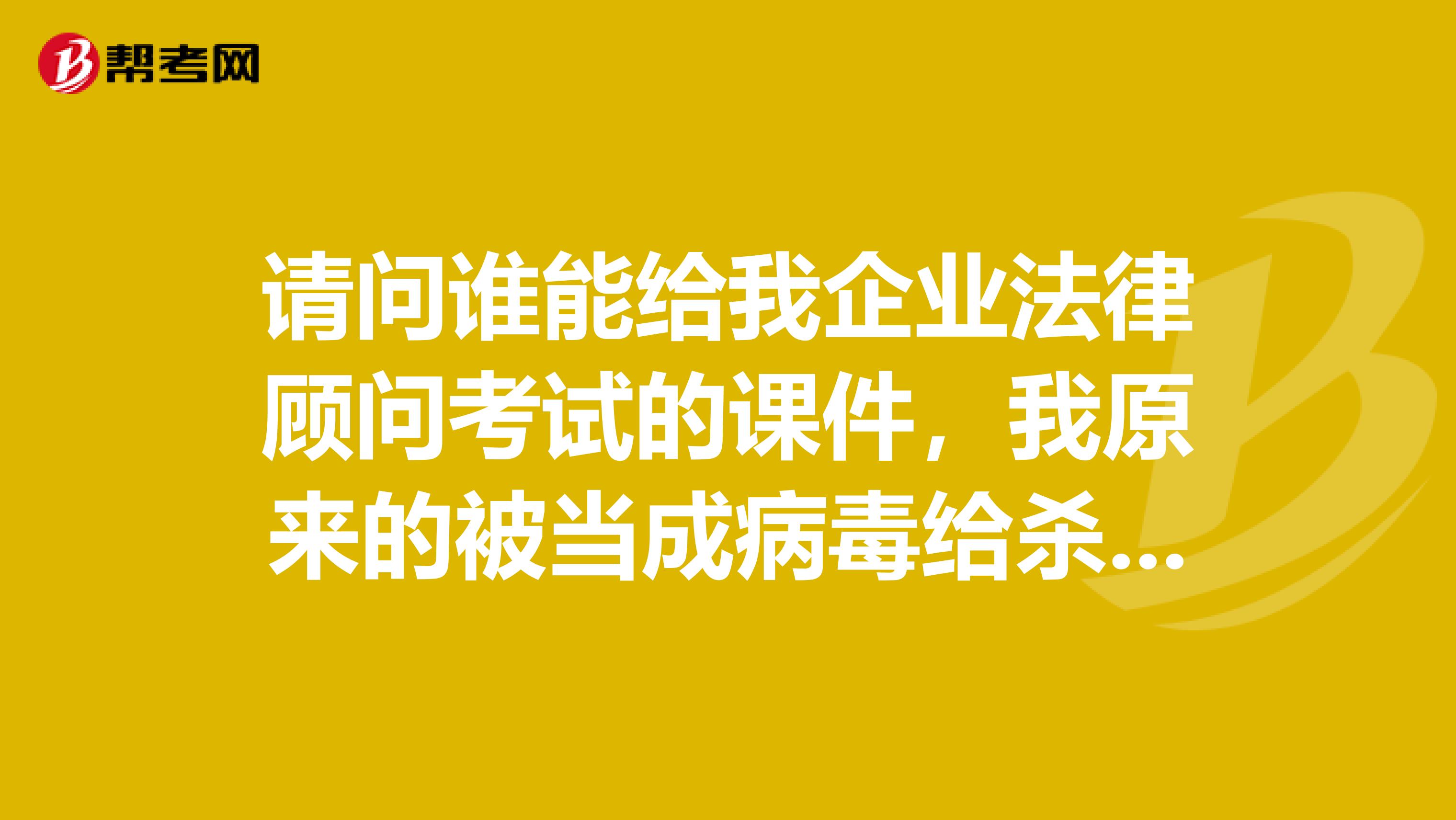 请问谁能给我企业法律顾问考试的课件,我原来的被当成病毒给杀了,现在跪求谁给我一个吧,我好想哭啊