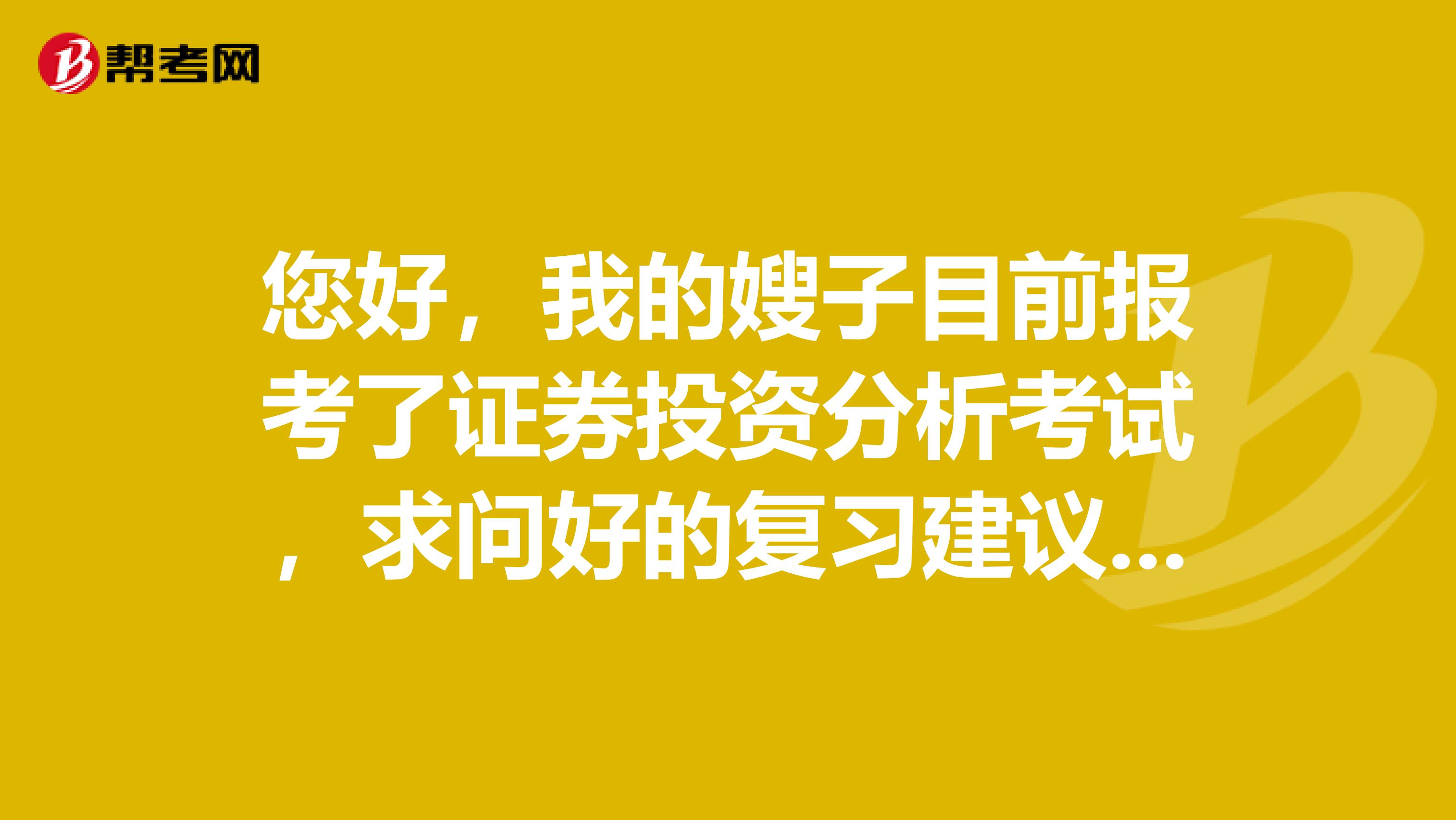 您好,我的嫂子目前报考了证券投资分析考试,求问好的复习建议!求大神简单的说一下!