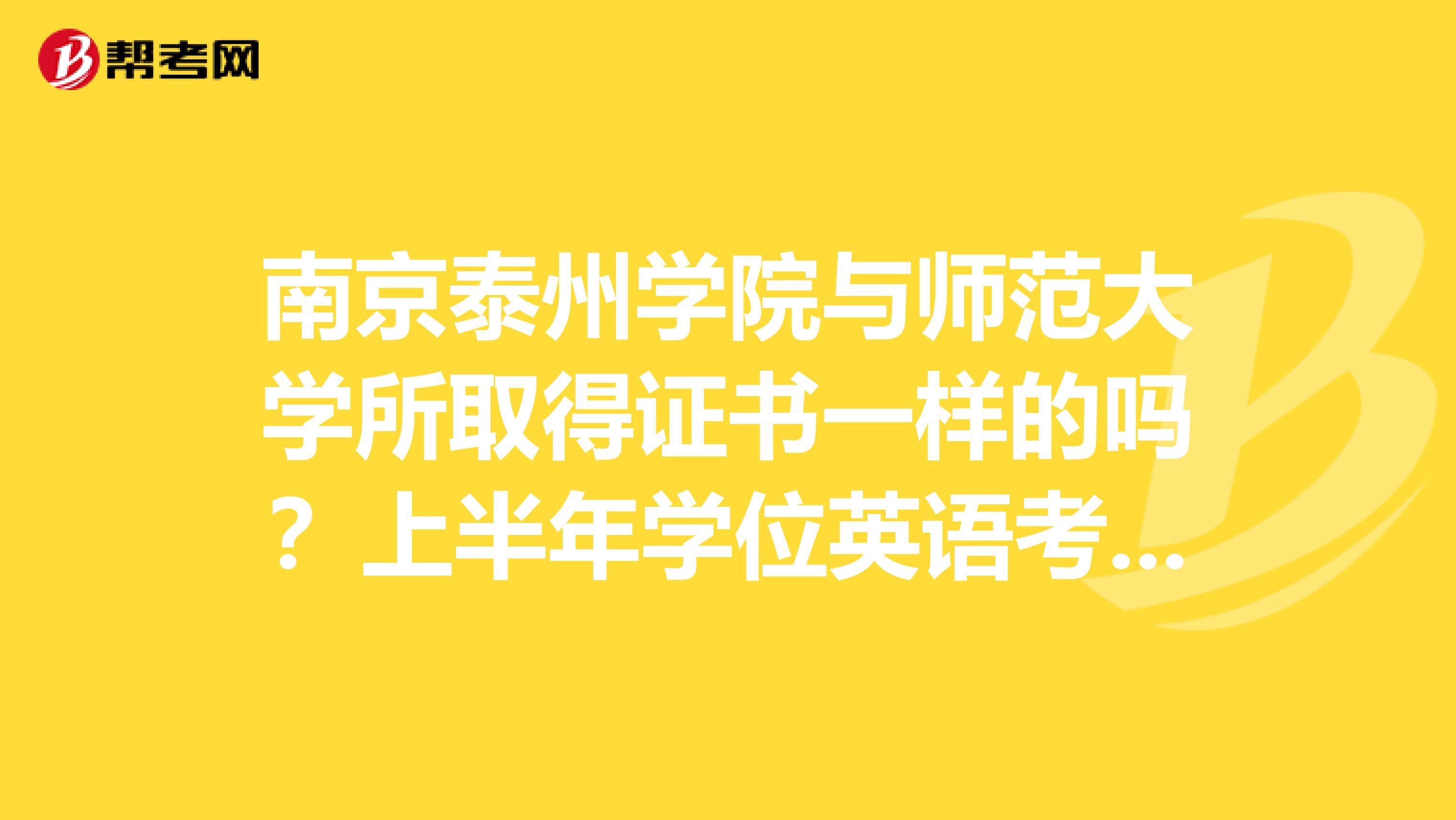 南京泰州学院与师范大学所取得证书一样的吗？上半年学位英语考试什么时候报名？