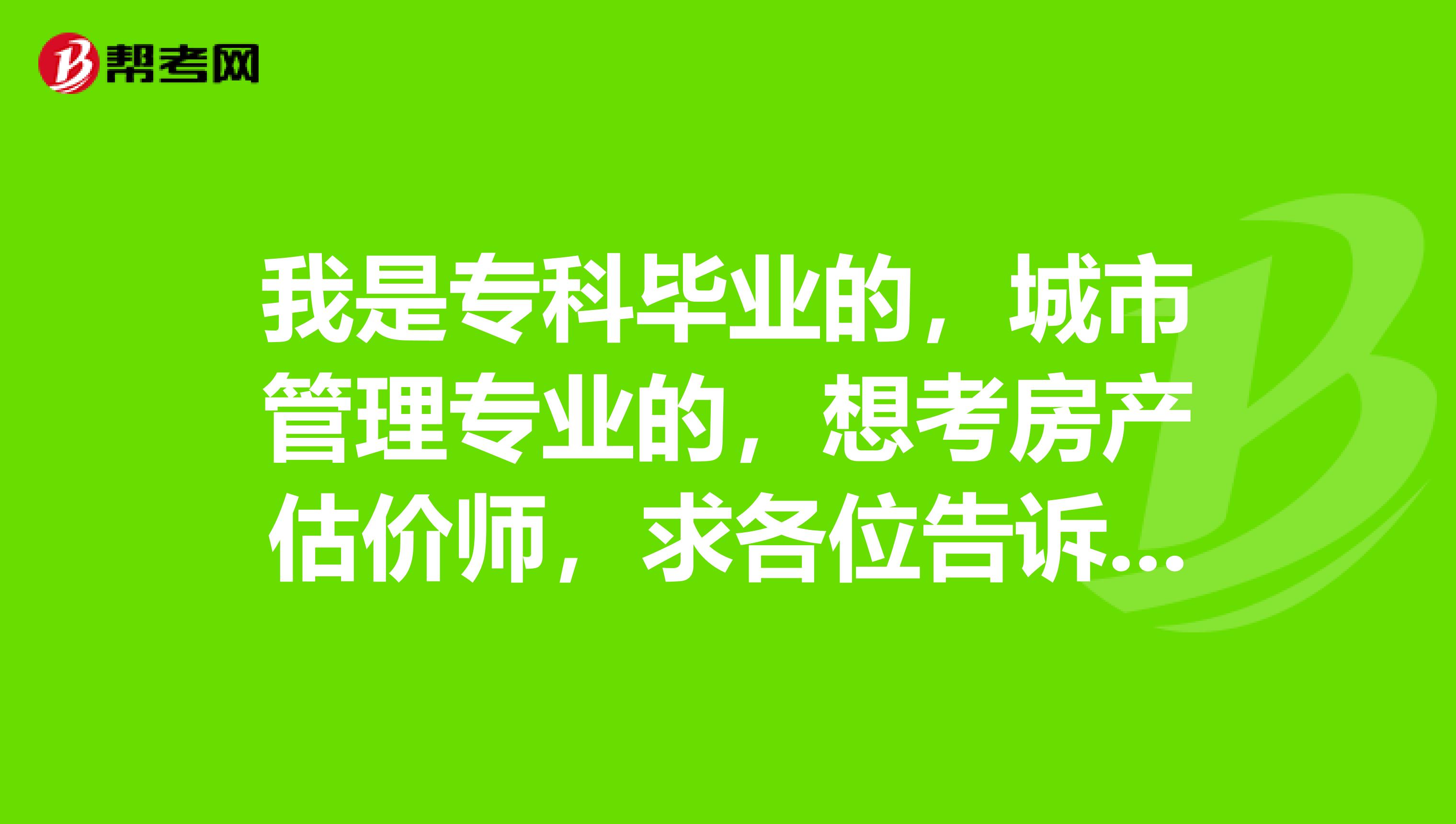 我是专科毕业的,城市管理专业的,想考房产估价师,求各位告诉我要考哪几科?谢谢