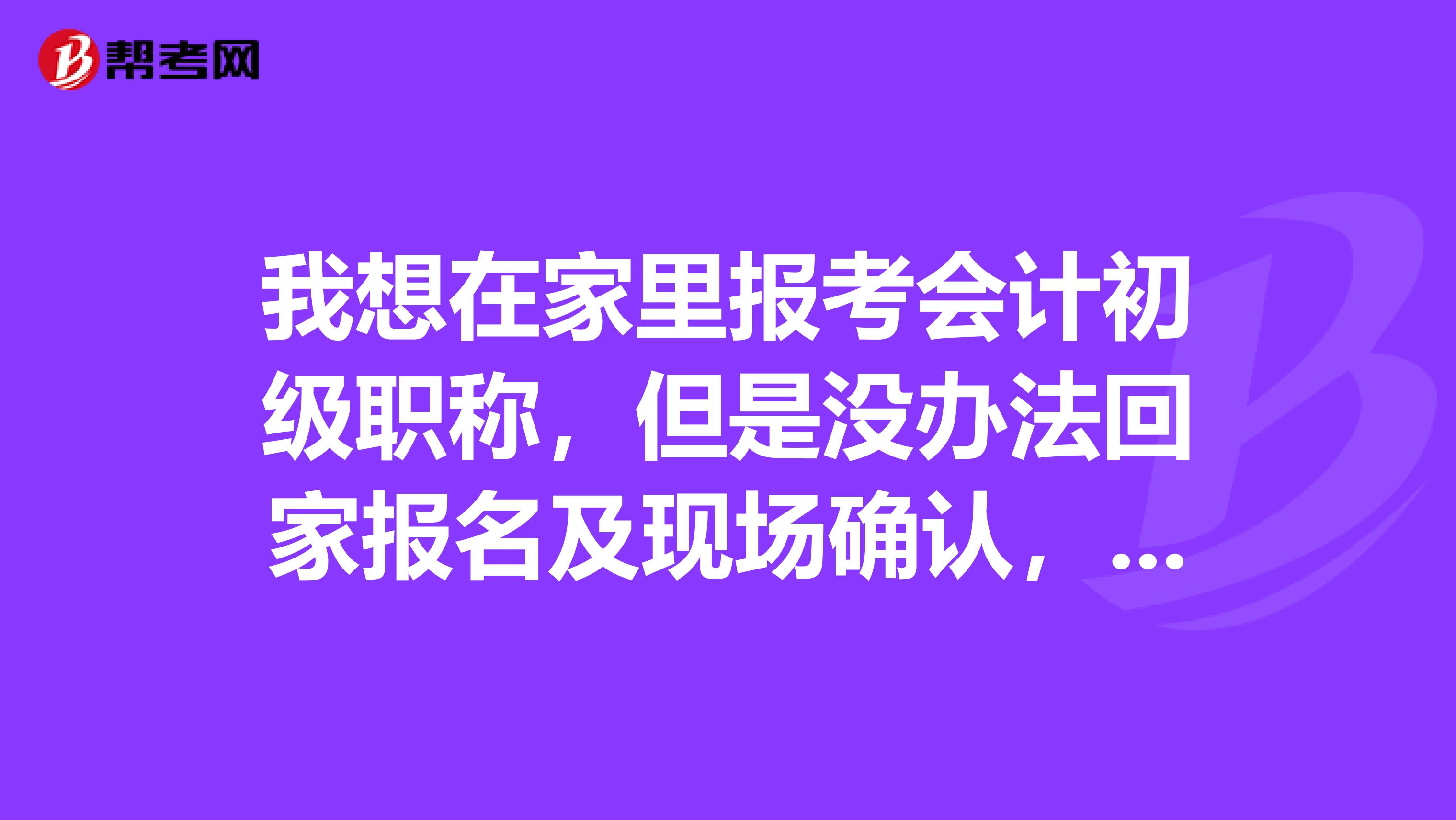我想在家里报考会计初级职称，但是没办法回家报名及现场确认，可以代办吗？希望知道的朋友帮个忙，谢谢
