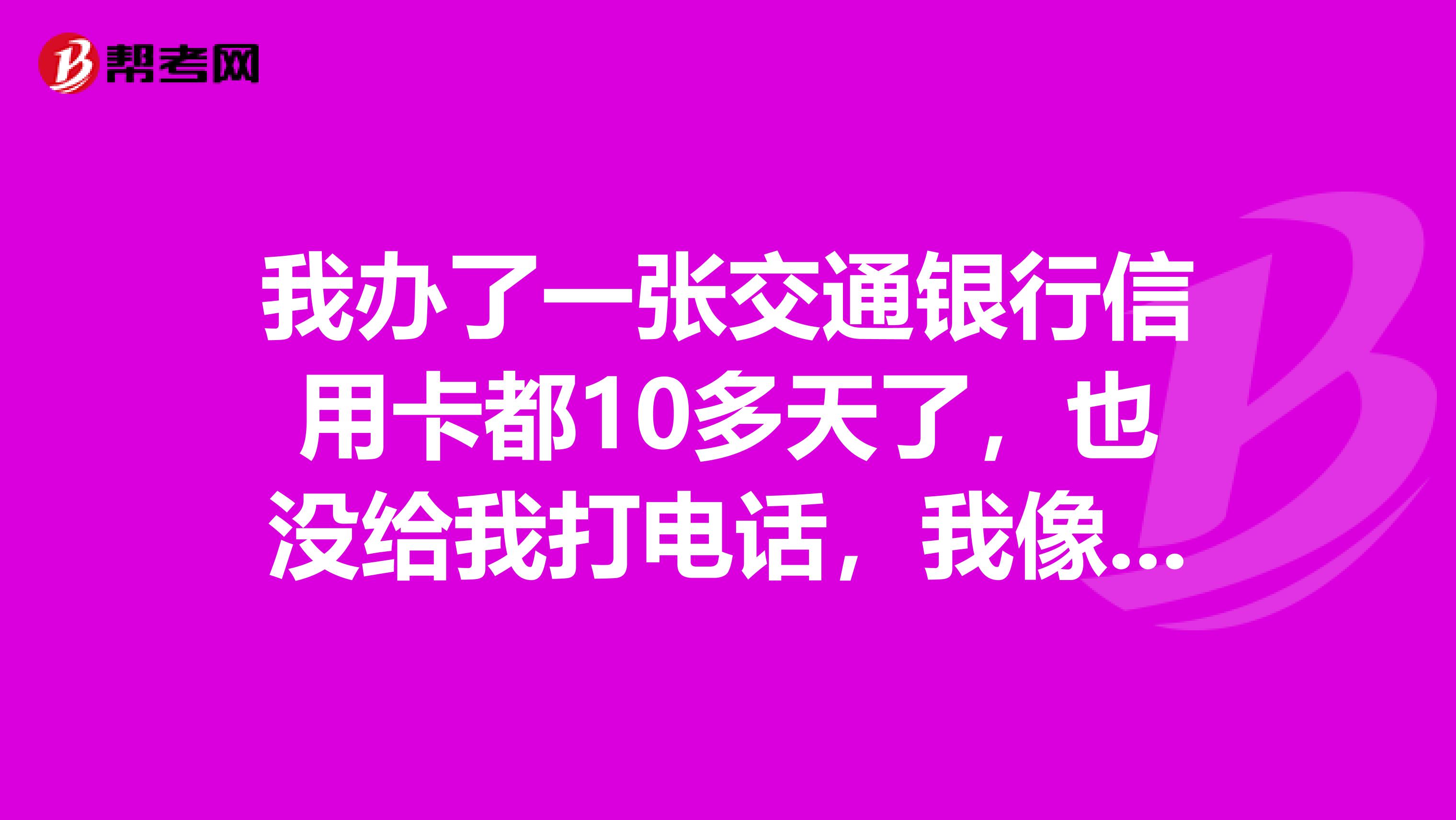 我办了一张交通银行信用卡都10多天了,也没给我打电话,我像问一下好久能到啊