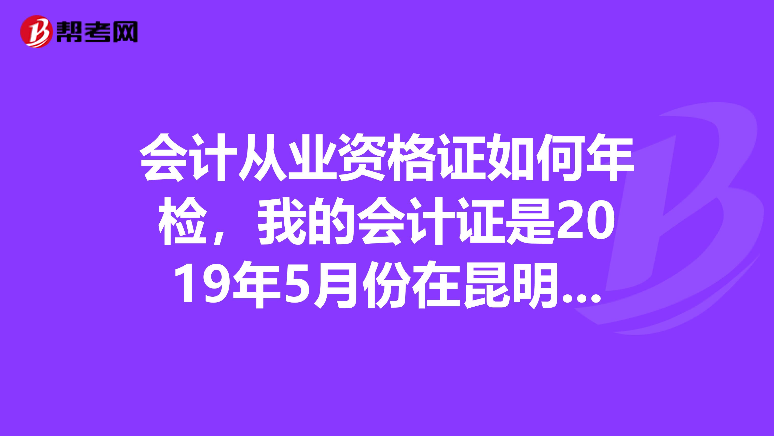 会计从业资格证如何年检，我的会计证是2019年5月份在昆明嵩明县取得的，听说2年才年检，可是不知道什么时间参加年检，怕错过了。急急急，有好的回复，可以加分