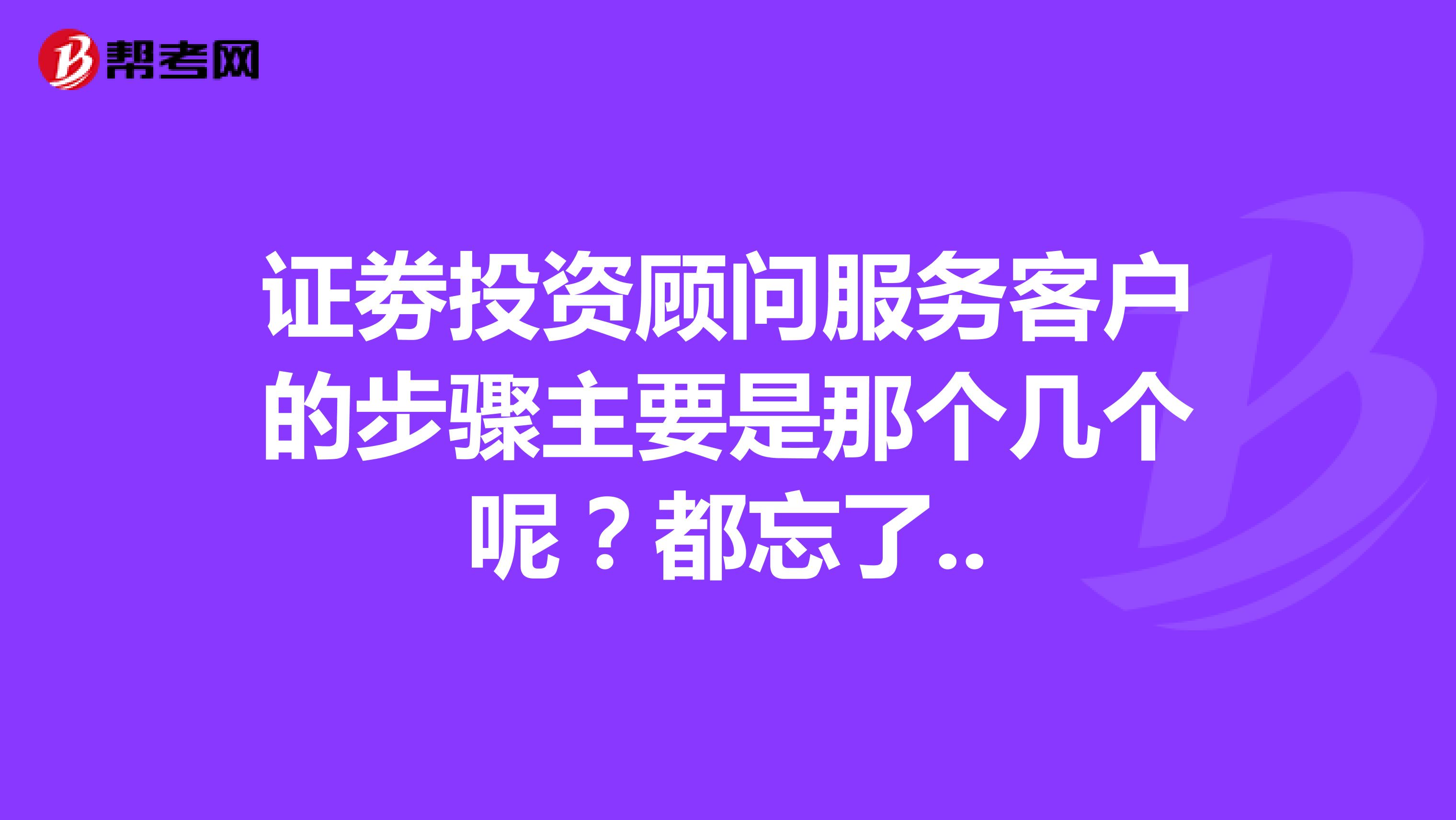 证劵投资顾问服务客户的步骤主要是那个几个呢?都忘了..