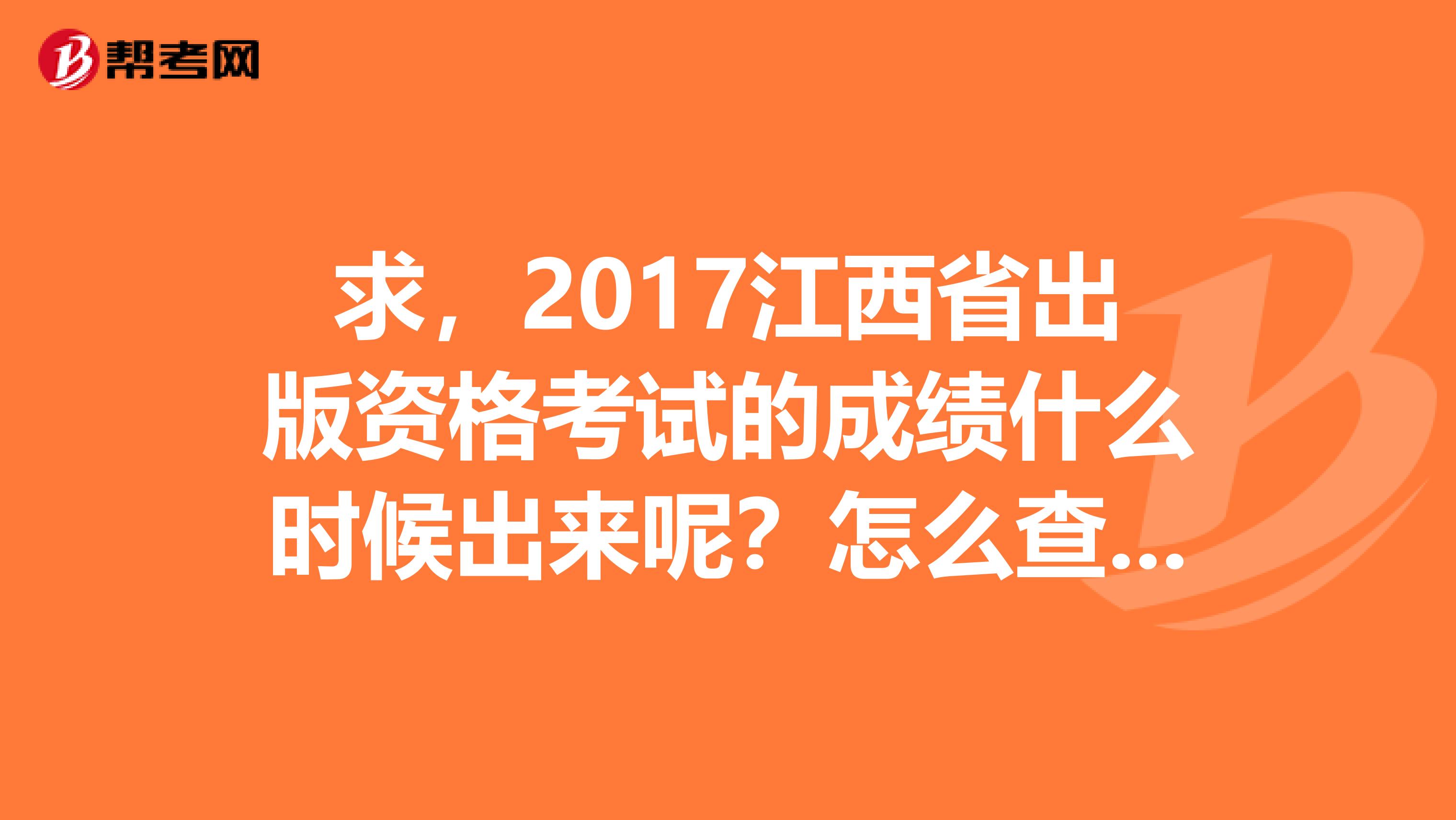 求，2017江西省出版资格考试的成绩什么时候出来呢？怎么查询呢？