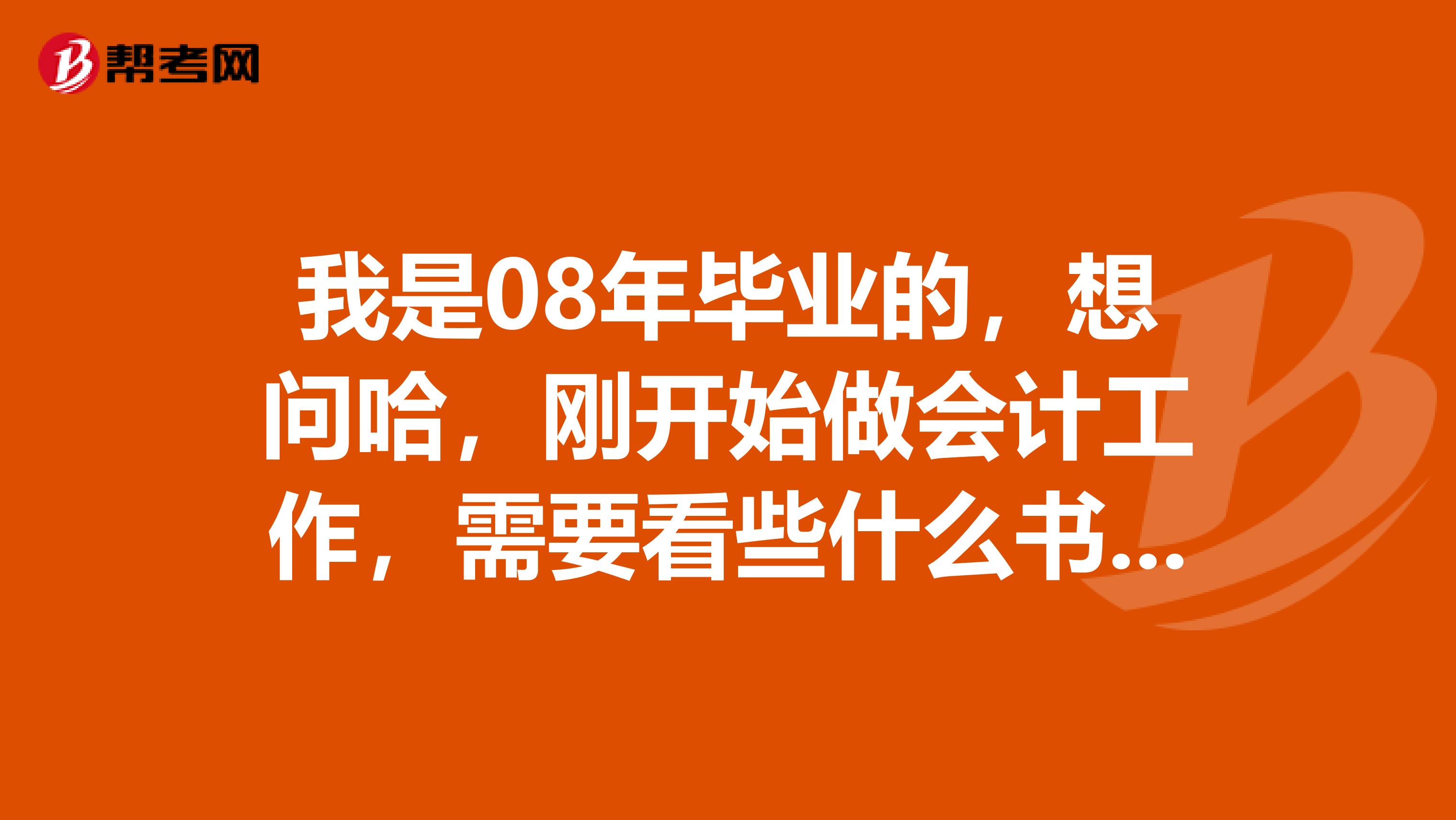 我是08年毕业的,想问哈,刚开始做会计工作,需要看些什么书对我的工作有帮助呢