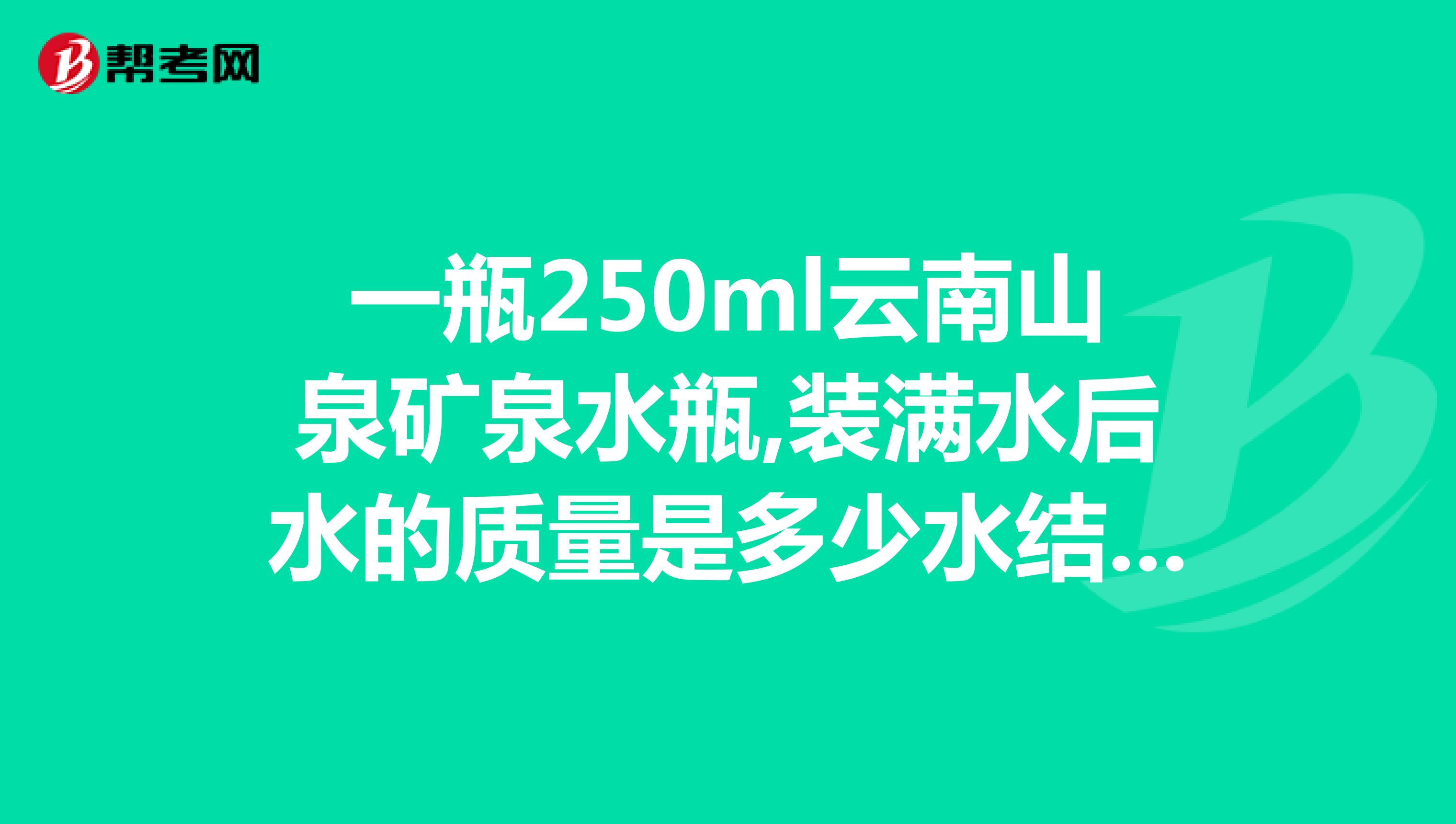 一瓶250ml云南山泉矿泉水瓶,装满水后水的质量是多少水结成冰后质量是多少冰