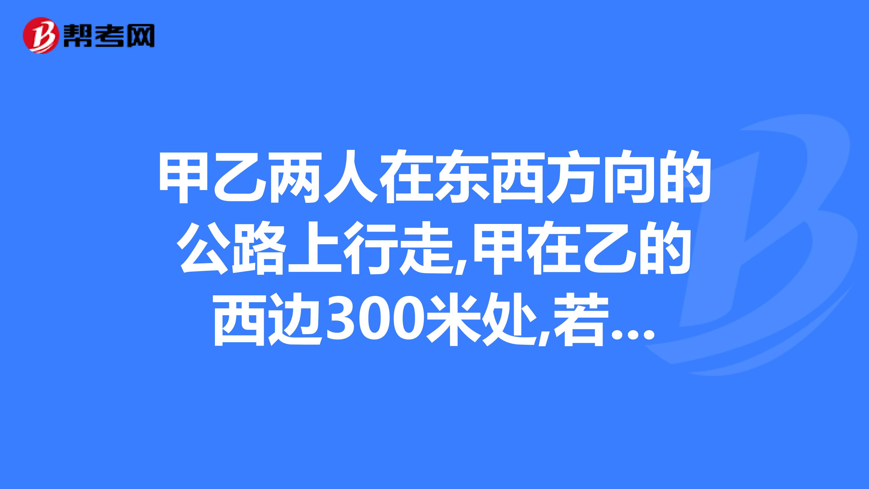 甲乙两人在东西方向的公路上行走,甲在乙的西边300米处,若甲乙两人同时向东走30分钟后，甲正好追上乙