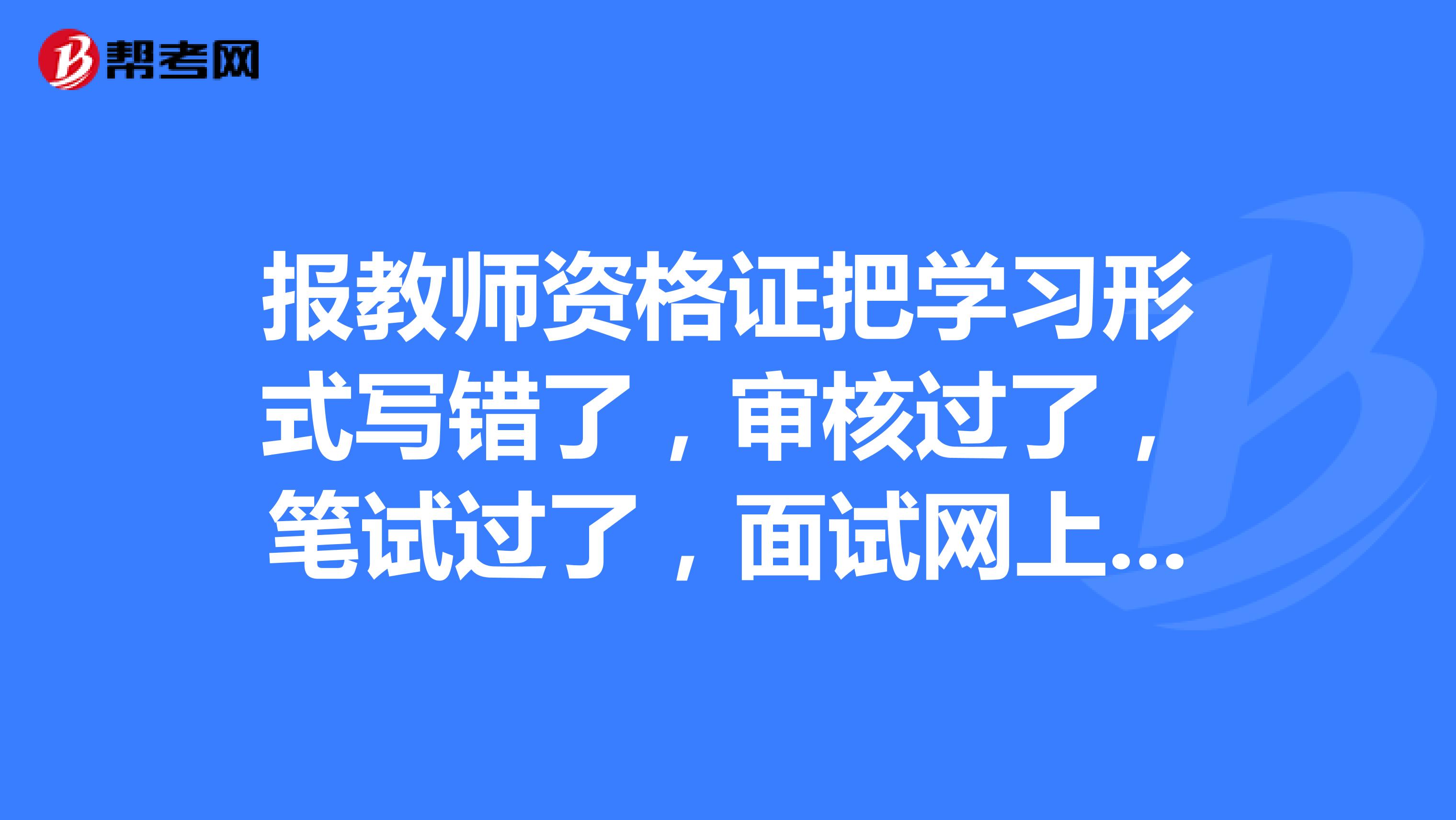 报教师资格证把学习形式写错了，审核过了，笔试过了，面试网上过不了，请问省级单位能更改信息还是市级？