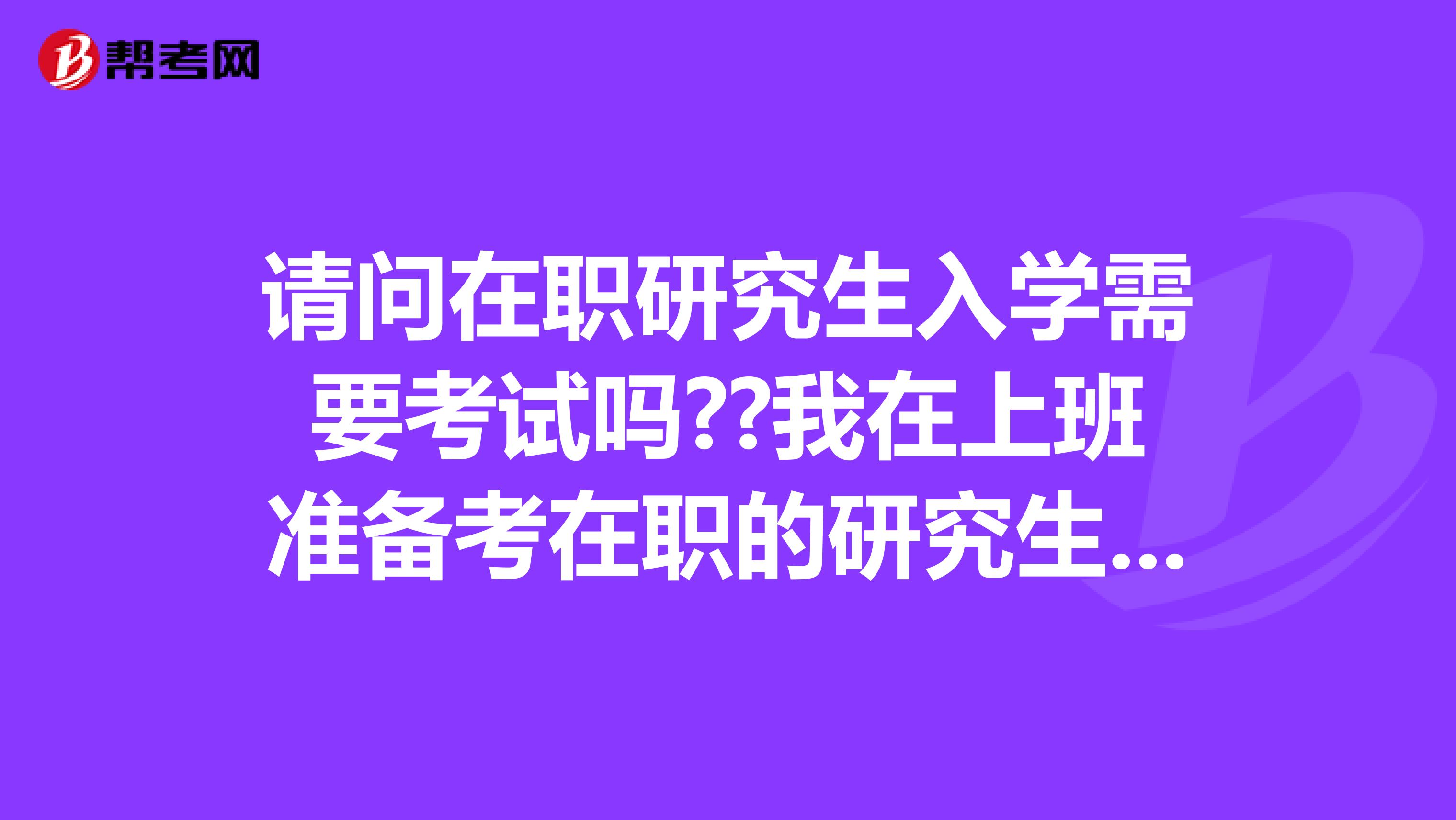 请问在职研究生入学需要考试吗??我在上班准备考在职的研究生，请问有知道的吗？