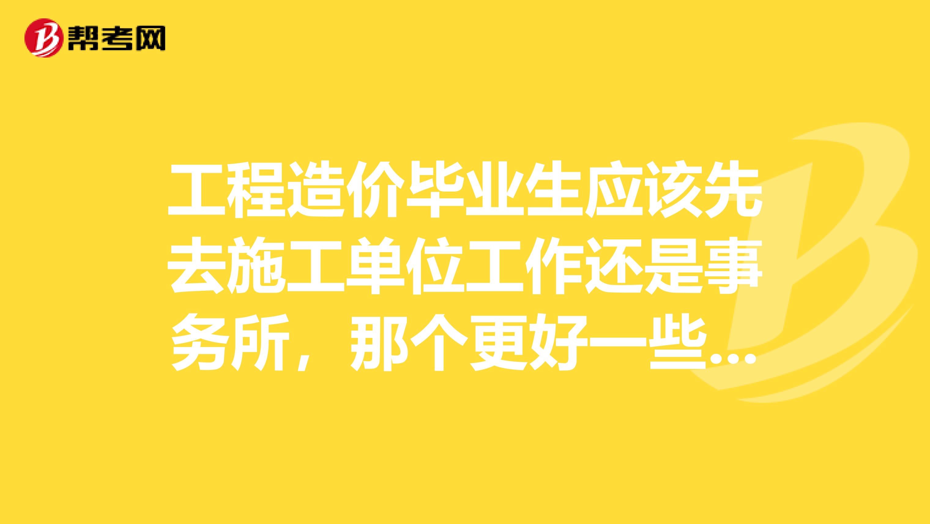 工程造价毕业生应该先去施工单位工作还是事务所，那个更好一些呢？