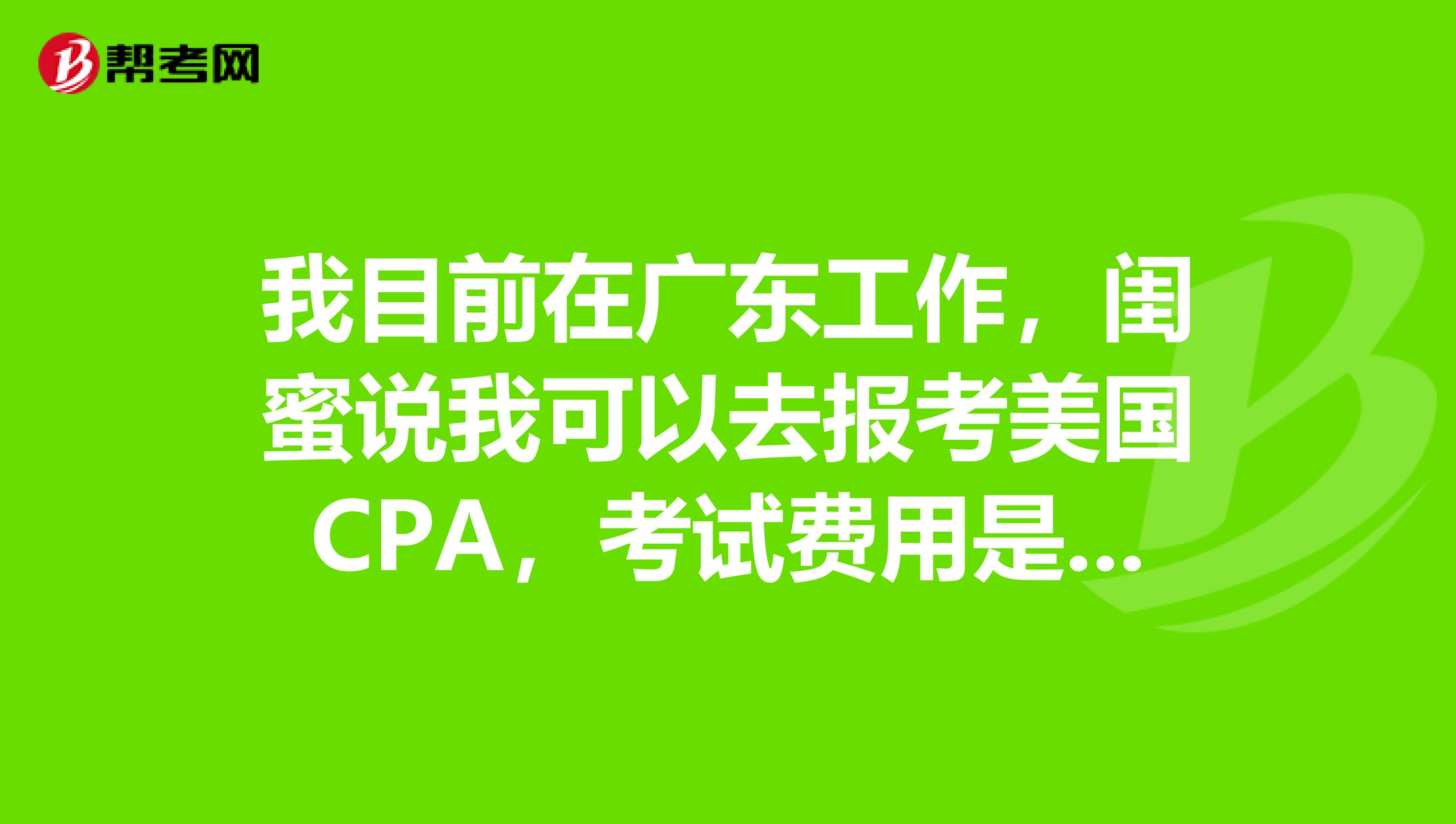 我目前在广东工作，闺蜜说我可以去报考美国CPA，考试费用是多少？