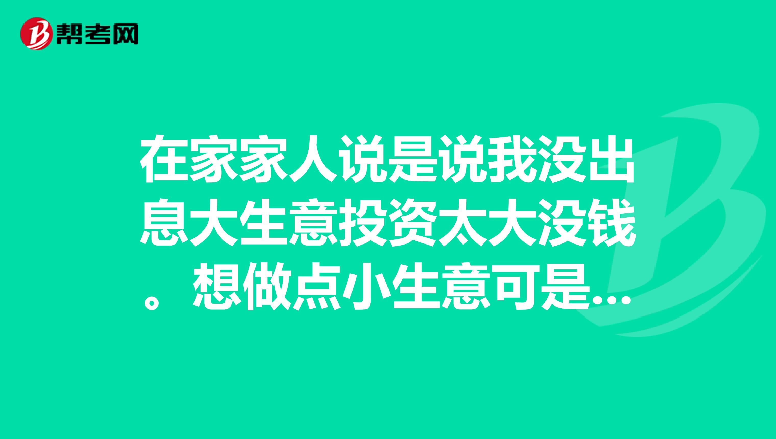 在家家人说是说我没出息大生意投资太大没钱。想做点小生意可是就是不知道该做什么各位大哥大姐出出注意