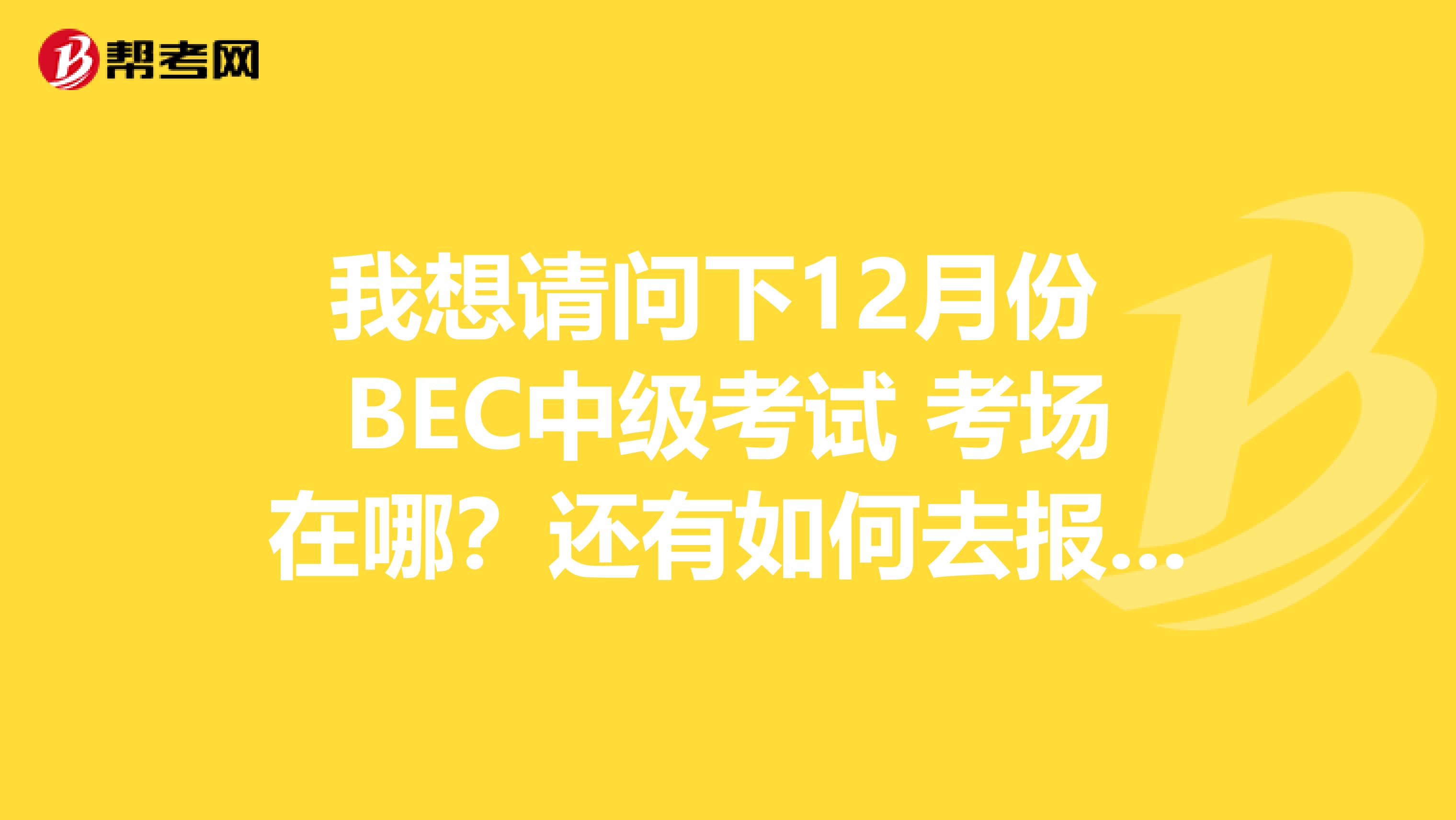 我想请问下12月份 BEC中级考试 考场在哪？还有如何去报名，我已出来工作有两年时间了。