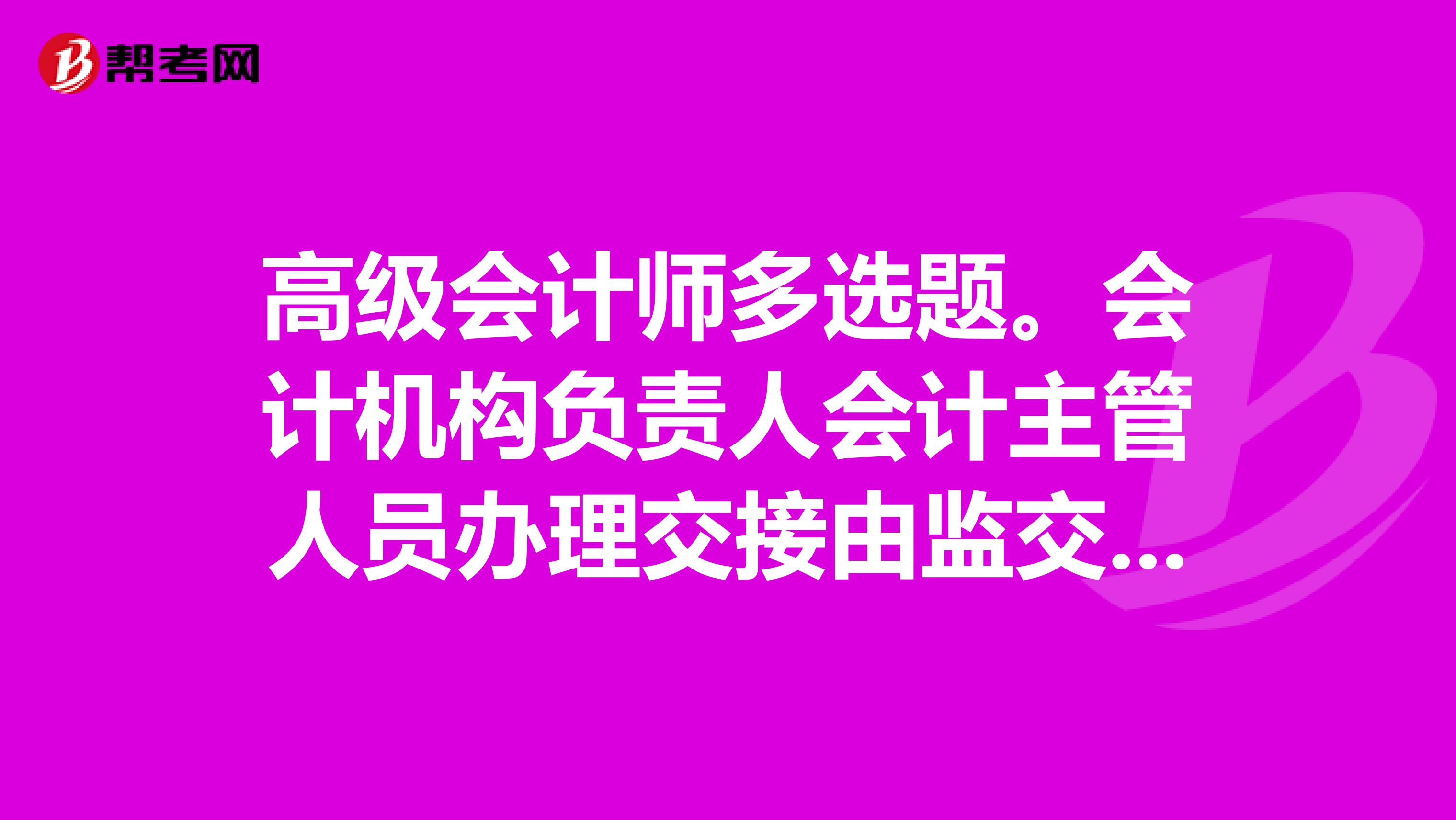 高级会计师多选题。会计机构负责人会计主管人员办理交接由监交。A单位负责人B主管单位可派人会同C本